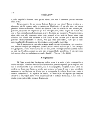 118
                                       CAPÍTULO V

e, coisa singular! o homem, como que de intento, cria para si tormentos que está nas suas
mãos evitar.
         Haverá maiores do que os que derivam da inveja e do ciúme? Para o invejoso e o
ciumento, não há repouso; estão perpetuamente febricitantes. O que não têm e os outros
possuem lhes causa insônias. Dão-lhes vertigem os êxitos de seus rivais; toda a emulação,,
para eles, se resume em eclipsar os que lhes estão próximos, toda a alegria em excitar, nos
que se lhes assemelham pela insensatez, a raiva do ciúme que os devora. Pobres insensatos,
com efeito, que não imaginam sequer que, amanhã talvez, terão de largar todas essas
frioleiras cuja cobiça lhes envenena a vida! Não é a eles, decerto, que se aplicam estas
palavras: "Bem-aventurados os aflitos, pois que serão consolados", visto que as suas
preocupações não são aquelas que têm no céu as compensações merecidas.
         Que de tormentos, ao contrário, se poupa aquele que sabe contentar-se com o que tem,
que nota sem inveja o que não possui, que não procura parecer mais do que é. Esse é sempre
rico, porquanto, se olha para baixo de si e não para, cima, vê sempre criaturas que têm menos
do que ele. E calmo, porque não cria para si necessidades quiméricas. E não será uma
felicidade a calma, em meio das tempestades da vida? - Fénelon. (Lião, 1860.)

                                      A desgraça real

        24. Toda a gente fala da desgraça, toda a gente já a sentiu e julga conhecer-lhe o
caráter múltiplo. Venho eu dizer-vos que quase toda a gente se engana e que a desgraça real
não é, absolutamente, o que os homens, isto é, os desgraçados, o supõem. Eles a vêem na
miséria, no fogão sem lume, no credor que ameaça, no berço de que o anjo sorridente
desapareceu, nas lágrimas, no féretro que se acompanha de cabeça descoberta e com o
coração despedaçado, na angústia da traição, na desnudação do orgulho que desejara
envolver-se em púrpura e mal oculta a sua nudez sob os andrajos da vaidade. A tudo isso e a
muitas coisas mais se dá o nome de desgraça, na
 