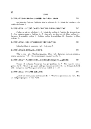 12
                                               ÍNDICE

CAPÍTULO XX - OS TRABALHADORES DA ÚLTIMA HORA                                                    309

        Instruções dos Espíritos: Os últimos serão os primeiros: 1 a 3. - Missão dos espíritas: 4. - Os
obreiros do Senhor: 5.

CAPÍTULO XXI - HAVERÁ FALSOS CRISTOS E FALSOS PROFETAS                                           317

        Conhece-se a árvore pelo fruto: 1 a 3. - Missão dos profetas: 4. Prodígios dos falsos profetas:
5. - Não creais em todos os Espíritos: 6 e 7. - Instruções dos Espíritos: Os falsos profetas: 8. -
Caracteres do verdadeiro profeta: 9. - Os falsos profetas da erraticidade: 10. - Jeremias e os falsos
profetas: 11.

CAPÍTULO XXII - NÃO SEPAREIS O QUE DEUS JUNTOU                                                   329

        Indissolubilidade do casamento: 1 a 4. - O divórcio: 5.

CAPÍTULO XXIII - ESTRANHA MORAL                                                                  333

         Odiar os pais: 1 a 3. - Abandonar pai, mãe e filhos: 4 a 6. - Deixar aos mortos o cuidado de
enterrar seus mortos: 7 e 8. - Não vim trazer a paz, mas, a divisão: 9 a 18.

CAPÍTULO XXIV - NÃO PONHAIS A CANDEIA DEBAIXO DO ALQUEIRE                                        345

         Candeia sob o alqueire. Porque fala Jesus por parábolas: 1 a 7. - Não vades ter com os
gentios: 8 a 10. - Não são os que gozam saúde que precisam de médico: 11 e 12. - Coragem da fé: 13
a 16. - Carregar sua cruz. Quem quiser salvar a vida, perdê-la-á: 17 a 19.

CAPÍTULO XXV - BUSCAI E ACHAREIS                                                                 355

        Ajuda-te a ti mesmo, que o céu te ajudará: 1 a 5. - Observai os pássaros do céu: 6 a 8. - Não
vos afadigueis pela posse do ouro: 9 a 11.
 