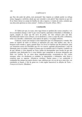 120
                                        CAPÍTULO V

que lhes não pode dar glória, nem promoção! Que importa ao soldado perder na refrega
armas, bagagens e uniforme, desde que saia vencedor e com glória? Que importa ao que tem
fé no futuro deixar no campo de batalha da vida a riqueza e o manto de carne, contanto que
sua alma entre gloriosa no reino celeste? - Delfina de Girardin. (Paris, 1861.)

                                        A melancolia

        25. Sabeis por que, às vezes, uma vaga tristeza se apodera dos vossos corações e vos
leva a considerar amarga a vida? E que vosso Espírito, aspirando à felicidade e à liberdade, se
esgota, jungido ao corpo que lhe serve de prisão, em vãos esforços para sair dele.
Reconhecendo inúteis esses esforços, cai no desânimo e, como o corpo lhe sofre a influência,
toma-vos a lassidão, o abatimento, uma espécie de apatia, e vos julgais infelizes.
        Crede-me, resisti com energia a essas impressões que vos enfraquecem a vontade. São
inatas no espírito de todos os homens as aspirações por uma vida melhor; mas, não as
busqueis neste mundo e, agora, quando Deus vos envia os Espíritos que lhe pertencem, para
vos instruírem acerca da felicidade que Ele vos reserva, aguardai pacientemente o anjo da
libertação, para vos ajudar a romper os liames que vos mantêm cativo o Espírito. Lembrai-vos
de que, durante o vosso degredo na Terra, tendes de desempenhar uma missão de que não
suspeitais, quer dedicando-vos à vossa família, quer cumprindo as diversas obrigações que
Deus vos confiou. Se, no curso desse degredo-provação, exonerando-vos dos vossos
encargos, sobre vós desabarem os cuidados, as inquietações e tribulações, sede fortes e
corajosos para os suportar. Afrontai-os resolutos. Duram pouco e vos conduzirão à
companhia dos amigos por quem chorais e que, jubilosos por ver-vos de novo entre eles, vos
estenderão os braços, a fim de guiar-vos a uma região inacessível às aflições da Terra. -
François de Genève. (Bordéus.)
 