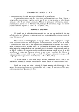 125
                            BEM-AVENTURADOS OS AFLITOS

e quantos tormentos lhe pode poupar um relâmpago de arrependimento.
       O materialista, que apenas vê o corpo e em nenhuma conta tem a alma, é inapto a
compreender essas coisas; o espírita, porém, que já sabe o que se passa no além-túmulo,
conhece o valor de um último pensamento. Minorai os derradeiros sofrimentos, quanto o
puderdes; mas, guardai-vos de abreviar a vida, ainda que de um minuto, porque esse minuto
pode evitar muitas lágrimas no futuro. - S. Luís. (Paris, 1860.)

                                  Sacrifício da própria vida

       29. Aquele que se acha desgostoso da vida mas que não quer extingui-la por suas
próprias mãos, será culpado se procurar a morte num campo de batalha, com o propósito de
tornar útil sua morte?

        Que o homem se mate ele próprio, ou faça que outrem o mate, seu propósito é sempre
cortar o fio da existência: há, por conseguinte, suicídio intencional, se não de fato. E ilusória
a idéia de que sua morte servirá para alguma coisa; isso não passa de pretexto para colorir o
ato e escusá-lo aos seus próprios olhos. Se ele desejasse seriamente servir ao seu país,
cuidaria de viver para defendê-lo; não procuraria morrer, pois que, morto, de nada mais lhe
serviria. O verdadeiro devotamento consiste em não temer a morte, quando se trate de ser útil,
em afrontar o perigo, em fazer, de antemão e sem pesar, o sacrifício da vida, se for
necessário. Mas, buscar a morte com premeditada intenção, expondo-se a um perigo, ainda
que para prestar serviço, anula o mérito da ação. - S. Luís. (Paris, 1860)

      30. Se um homem se expõe a um perigo iminente para salvar a vida a um de seus
semelhantes, sabendo de antemão que sucumbirá, pode o seu ato ser considerado suicídio?

       Desde que no ato não entre a intenção de buscar a morte, não há suicídio e, sim,
apenas, devotamento e abnegação, embora também haja a certeza de que morrera. Mas, quem
pode ter essa certeza? Quem poderá dizer
 