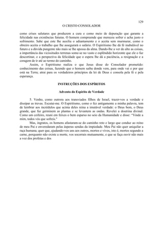 129
                                O CRISTO CONSOLADOR

como crises salutares que produzem a cura e como meio de depuração que garante a
felicidade nas existências futuras. O homem compreende que mereceu sofrer e acha justo o
sofrimento. Sabe que este lhe auxilia o adiantamento e o aceita sem murmurar, como o
obreiro aceita o trabalho que lhe assegurará o salário. O Espiritismo lhe dá fé inabalável no
futuro e a dúvida pungente não mais se lhe apossa da alma. Dando-lhe a ver do alto as coisas,
a importância das vicissitudes terrenas some-se no vasto e esplêndido horizonte que ele o faz
descortinar, e a perspectiva da felicidade que o espera lhe dá a paciência, a resignação e a
coragem de ir até ao termo do caminho.
        Assim, o Espiritismo realiza o que Jesus disse do Consolador prometido:
conhecimento das coisas, fazendo que o homem saiba donde vem, para onde vai e por que
está na Terra; atrai para os verdadeiros princípios da lei de Deus e consola pela fé e pela
esperança.

                            INSTRUÇÕES DOS ESPÍRITOS

                             Advento do Espírito de Verdade

        5. Venho, como outrora aos transviados filhos de Israel, trazer-vos a verdade e
dissipar as trevas. Escutai-me. O Espiritismo, como o fez antigamente a minha palavra, tem
de lembrar aos incrédulos que acima deles reina a imutável verdade: o Deus bom, o Deus
grande, que faz germinem as plantas e se levantem as ondas. Revelei a doutrina divinal.
Como um ceifeiro, reuni em feixes o bem esparso no seio da Humanidade e disse: “Vinde a
mim, todos vós que sofreis."
        Mas, ingratos, os homens afastaram-se do caminho reto e largo que conduz ao reino
de meu Pai e enveredaram pelas ásperas sendas da impiedade. Meu Pai não quer aniquilar a
raça humana; quer que, ajudando-vos uns aos outros, mortos e vivos, isto é, mortos segundo a
carne, porquanto não existe a morte, vos socorrais mutuamente, e que se faça ouvir não mais
a voz dos profetas e dos
 