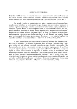 131
                                O CRISTO CONSOLADOR

Nada fica perdido no reino de nosso Pai e os vossos suores e misérias formam o tesouro que
vos tornará ricos nas esferas superiores, onde a luz substitui as trevas e onde o mais desnudo
dentre todos vós será talvez o mais resplandecente. - O Espírito de Verdade. (Paris, 1861.)

        Em verdade vos digo: os que carregam seus fardos e assistem os seus irmãos são bem-
amados meus. Instruí-vos na preciosa doutrina que dissipa o erro das revoltas e vos mostra o
sublime objetivo da provação humana. Assim como o vento varre a poeira, que também o
sopro dos Espíritos dissipe os vossos despeitos contra os ricos do mundo, que são, não raro,
muito miseráveis, porquanto se acham sujeitos a provas mais perigosas do que as vossas.
Estou convosco e meu apóstolo vos instrui. Bebei na fonte viva do amor e preparai-vos,
cativos da vida, a lançar-vos um dia, livres e alegres, no seio dAquele que vos criou fracos
para vos tornar perfectíveis e que quer modeleis vós mesmos a vossa maleável argila, a fim
de serdes os artífices da vossa imortalidade. - O Espírito de Verdade. (Paris, 1861.)

        7. Sou o grande médico das almas e venho trazer-vos o remédio que vos há de curar.
Os fracos, os sofredores e os enfermos são os meus filhos prediletos. Venho salvá-los. Vinde,
pois, a mim, vós que sofreis e vos achais oprimidos, e sereis aliviados e consolados. Não
busqueis alhures a força e a consolação, pois que o mundo é impotente para dá-las. Deus
dirige um supremo apelo aos vossos corações, por meio do Espiritismo. Escutai-o. Extirpados
sejam de vossas almas doloridas a impiedade, a mentira, o erro, a incredulidade. São
monstros que sugam o vosso mais puro sangue e que vos abrem chagas quase sempre mortais.
Que, no futuro, humildes e submissos ao Criador, pratiqueis a sua lei divina. Amai e orai;
sede dóceis aos Espíritos do Senhor; invocai-o do fundo de vossos corações. Ele, então, vos
enviará o seu Filho bem-amado, para vos instruir e dizer estas boas palavras: Eis-me aqui;
venho até vós, porque me chamastes. - O Espírito de Verdade. (Bordéus, 1861.)
 