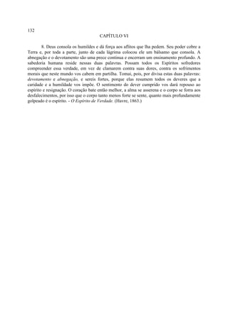 132
                                      CAPÍTULO VI

        8. Deus consola os humildes e dá força aos aflitos que lha pedem. Seu poder cobre a
Terra e, por toda a parte, junto de cada lágrima colocou ele um bálsamo que consola. A
abnegação e o devotamento são uma prece continua e encerram um ensinamento profundo. A
sabedoria humana reside nessas duas palavras. Possam todos os Espíritos sofredores
compreender essa verdade, em vez de clamarem contra suas dores, contra os sofrimentos
morais que neste mundo vos cabem em partilha. Tomai, pois, por divisa estas duas palavras:
devotamento e abnegação, e sereis fortes, porque elas resumem todos os deveres que a
caridade e a humildade vos impõe. O sentimento do dever cumprido vos dará repouso ao
espírito e resignação. O coração bate então melhor, a alma se asserena e o corpo se forra aos
desfalecimentos, por isso que o corpo tanto menos forte se sente, quanto mais profundamente
golpeado é o espírito. - O Espírito de Verdade. (Havre, 1863.)
 