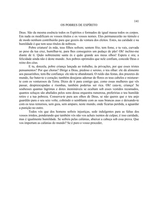 141
                                OS POBRES DE ESPÍRITO

Deus. São da mesma essência todos os Espíritos e formados de igual massa todos os corpos.
Em nada os modificam os vossos títulos e os vossos nomes. Eles permanecerão no túmulo e
de modo nenhum contribuirão para que gozeis da ventura dos eleitos. Estes, na caridade e na
humildade é que tem seus títulos de nobreza.
        Pobre criatura! és mãe, teus filhos sofrem; sentem frio; tem fome, e tu vais, curvada
ao peso da tua cruz, humilhar-te, para lhes conseguires um pedaço de pão! Oh! inclino-me
diante de ti. Quão nobremente santa és e quão grande aos meus olhos! Espera e ora; a
felicidade ainda não é deste mundo. Aos pobres oprimidos que nele confiam, concede Deus o
reino dos céus.
        E tu, donzela, pobre criança lançada ao trabalho, às privações, por que esses tristes
pensamentos? Por que choras? Dirige a Deus, piedoso e sereno, o teu olhar: ele dá alimento
aos passarinhos; tem-lhe confiança: ele não te abandonará. O ruído das festas, dos prazeres do
mundo, faz bater-te o coração; também desejaras adornar de flores os teus cabelos e misturar-
te com os venturosos da Terra. Dizes de ti para contigo que, como essas mulheres que vês
passar, despreocupadas e risonhas, também poderias ser rica. Oh! caia-te, criança! Se
soubesses quantas lágrimas e dores inomináveis se ocultam sob esses vestidos recamados,
quantos soluços são abafados pelos sons dessa orquestra rumorosa, preferirias o teu humilde
retiro e a tua pobreza. Conserva-te pura aos olhos de Deus, se não queres que o teu anjo
guardião para o seu seio volte, cobrindo o semblante com as suas brancas asas e deixando-te
com os teus remorsos, sem guia, sem amparo, neste mundo, onde ficarias perdida, a aguardar
a punição no outro.
        Todos vós que dos homens sofreis injustiças, sede indulgentes para as faltas dos
vossos irmãos, ponderando que também vós não vos achais isentos de culpas; é isso caridade,
mas é igualmente humildade. Se sofreis pelas calúnias, abaixai a cabeça sob essa prova. Que
vos importam as calúnias do mundo? Se é puro o vosso proceder,
 