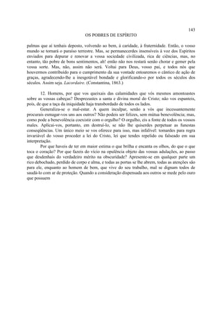 143
                                OS POBRES DE ESPÍRITO

palmas que aí tenhais deposto, volvendo ao bem, à caridade, à fraternidade. Então, o vosso
mundo se tornará o paraíso terrestre. Mas, se permanecerdes insensíveis à voz dos Espíritos
enviados para depurar e renovar a vossa sociedade civilizada, rica de ciências, mas, no
entanto, tão pobre de bons sentimentos, ah! então não nos restará senão chorar e gemer pela
vossa sorte. Mas, não, assim não será. Voltai para Deus, vosso pai, e todos nós que
houvermos contribuído para o cumprimento da sua vontade entoaremos o cântico de ação de
graças, agradecendo-lhe a inesgotável bondade e glorificando-o por todos os séculos dos
séculos. Assim seja. Lacordaire. (Constantina, 1863.)

        12. Homens, por que vos queixais das calamidades que vós mesmos amontoastes
sobre as vossas cabeças? Desprezastes a santa e divina moral do Cristo; não vos espanteis,
pois, de que a taça da iniquidade haja transbordado de todos os lados.
        Generaliza-se o mal-estar. A quem inculpar, senão a vós que incessantemente
procurais esmagar-vos uns aos outros? Não podeis ser felizes, sem mútua benevolência; mas,
como pode a benevolência coexistir com o orgulho? O orgulho, eis a fonte de todos os vossos
males. Aplicai-vos, portanto, em destruí-lo, se não lhe quiserdes perpetuar as funestas
conseqüências. Um único meio se vos oferece para isso, mas infalível: tomardes para regra
invariável do vosso proceder a lei do Cristo, lei que tendes repelido ou falseado em sua
interpretação.
        Por que haveis de ter em maior estima o que brilha e encanta os olhos, do que o que
toca o coração? Por que fazeis do vício na opulência objeto das vossas adulações, ao passo
que desdenhais do verdadeiro mérito na obscuridade? Apresente-se em qualquer parte um
rico debochado, perdido de corpo e alma, e todas as portas se lhe abrem, todas as atenções são
para ele, enquanto ao homem de bem, que vive do seu trabalho, mal se dignam todos de
saudá-lo com ar de proteção. Quando a consideração dispensada aos outros se mede pelo ouro
que possuem
 