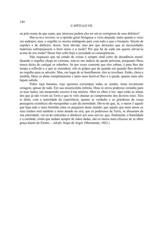 144
                                       CAPÍTULO VII

ou pelo nome de que usam, que interesse podem eles ter em se corrigirem de seus defeitos?
        Dar-se-ia o inverso, se a opinião geral fustigasse o vicio dourado, tanto quanto o vicio
em andrajos; mas, o orgulho se mostra indulgente para com tudo o que o lisonjeia. Século de
cupidez e de dinheiro, dizeis. Sem dúvida; mas por que deixastes que as necessidades
materiais sobrepujassem o bom senso e a razão? Por que há de cada um querer elevar-se
acima de seu irmão? Desse fato sofre hoje a sociedade as conseqüências.
        Não esqueçais que tal estado de coisas é sempre sinal certo de decadência moral.
Quando o orgulho chega ao extremo, tem-se um indicio de queda próxima, porquanto Deus
nunca deixa de castigar os soberbos. Se por vezes consente que eles subam, é para lhes dar
tempo a reflexão e a que se emendem, sob os golpes que de quando em quando lhes desfere
no orgulho para os advertir. Mas, em lugar de se humilharem, eles se revoltam. Então, cheia a
medida, Deus os abate completamente e tanto mais horrível lhes é a queda, quanto mais alto
hajam subido.
        Pobre raça humana, cujo egoísmo corrompeu todas as sendas, toma novamente
coragem, apesar de tudo. Em sua misericórdia infinita, Deus te envia poderoso remédio para
os teus males, um inesperado socorro à tua miséria. Abre os olhos à luz: aqui estão as almas
dos que já não vivem na Terra e que te vêm chamar ao cumprimento dos deveres reais. Eles
te dirão, com a autoridade da experiência, quanto as vaidades e as grandezas da vossa
passageira existência são mesquinhas a par da eternidade. Dir-te-ão que, lá, o maior é aquele
que haja sido o mais humilde entre os pequenos deste mundo; que aquele que mais amou os
seus irmãos será também o mais amado no céu; que os poderosos da Terra, se abusaram da
sua autoridade, ver-se-ão reduzidos a obedecer aos seus servos; que, finalmente, a humildade
e a caridade, irmãs que andam sempre de mãos dadas, são os meios mais eficazes de se obter
graça diante do Eterno. - Adolfo, bispo de Argel. (Marmande, 1862.)
 