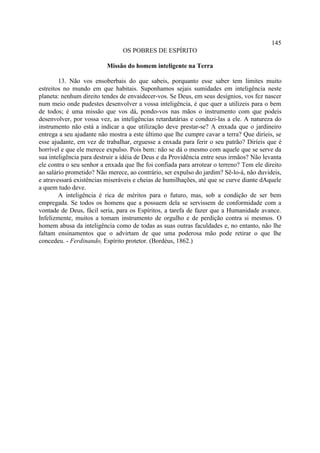 145
                                OS POBRES DE ESPÍRITO

                          Missão do homem inteligente na Terra

        13. Não vos ensoberbais do que sabeis, porquanto esse saber tem limites muito
estreitos no mundo em que habitais. Suponhamos sejais sumidades em inteligência neste
planeta: nenhum direito tendes de envaidecer-vos. Se Deus, em seus desígnios, vos fez nascer
num meio onde pudestes desenvolver a vossa inteligência, é que quer a utilizeis para o bem
de todos; é uma missão que vos dá, pondo-vos nas mãos o instrumento com que podeis
desenvolver, por vossa vez, as inteligências retardatárias e conduzi-las a ele. A natureza do
instrumento não está a indicar a que utilização deve prestar-se? A enxada que o jardineiro
entrega a seu ajudante não mostra a este último que lhe cumpre cavar a terra? Que diríeis, se
esse ajudante, em vez de trabalhar, erguesse a enxada para ferir o seu patrão? Diríeis que é
horrível e que ele merece expulso. Pois bem: não se dá o mesmo com aquele que se serve da
sua inteligência para destruir a idéia de Deus e da Providência entre seus irmãos? Não levanta
ele contra o seu senhor a enxada que lhe foi confiada para arrotear o terreno? Tem ele direito
ao salário prometido? Não merece, ao contrário, ser expulso do jardim? Sê-lo-á, não duvideis,
e atravessará existências miseráveis e cheias de humilhações, até que se curve diante dAquele
a quem tudo deve.
        A inteligência é rica de méritos para o futuro, mas, sob a condição de ser bem
empregada. Se todos os homens que a possuem dela se servissem de conformidade com a
vontade de Deus, fácil seria, para os Espíritos, a tarefa de fazer que a Humanidade avance.
Infelizmente, muitos a tomam instrumento de orgulho e de perdição contra si mesmos. O
homem abusa da inteligência como de todas as suas outras faculdades e, no entanto, não lhe
faltam ensinamentos que o advirtam de que uma poderosa mão pode retirar o que lhe
concedeu. - Ferdinando, Espírito protetor. (Bordéus, 1862.)
 