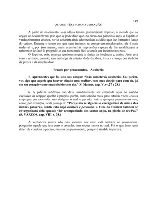 149
                           OS QUE TÊM PURO O CORAÇÃO

       A partir do nascimento, suas idéias tomam gradualmente impulso, à medida que os
órgãos se desenvolvem, pelo que se pode dizer que, no curso dos primeiros anos, o Espírito é
verdadeiramente criança, por se acharem ainda adormecidas as idéias que lhe formam o fundo
do caráter. Durante o tempo em que seus instintos se conservam amodorrados, ele é mais
maleável e, por isso mesmo, mais acessível às impressões capazes de lhe modificarem a
natureza e de fazê-lo progredir, o que toma mais fácil a tarefa que incumbe aos pais.
       O Espírito, pois, enverga temporariamente a túnica da inocência e, assim, Jesus está
com a verdade, quando, sem embargo da anterioridade da alma, toma a criança por símbolo
da pureza e da simplicidade.

                          Pecado por pensamentos. - Adultério

       5. Aprendestes que foi dito aos antigos: “Não cometereis adultério. Eu, porém,
vos digo que aquele que houver olhado uma mulher, com mau desejo para com ela, já
em seu coração cometeu adultério com ela.” (S. Mateus, cap. V, vv.27 e 28.)

       6. A palavra adultério não deve absolutamente ser entendida aqui no sentido
exclusivo da acepção que lhe é própria, porém, num sentido mais geral. Muitas vezes Jesus a
empregou por extensão, para designar o mal, o pecado, todo e qualquer pensamento mau,
como, por exemplo, nesta passagem: "Porquanto se alguém se envergonhar de mim e das
minhas palavras, dentre esta raça adúltera e pecadora, o Filho do Homem também se
envergonhará dele, quando vier acompanhado dos santos anjos, na glória de seu Pai.”
(S. MARCOS, cap. VIII, v. 38.)

        A verdadeira pureza não está somente nos atos; está também no pensamento,
porquanto aquele que tem puro o coração, nem sequer pensa no mal. Foi o que Jesus quis
dizer: ele condena o pecado, mesmo em pensamento, porque é sinal de impureza.
 