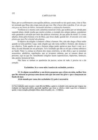 152
                                           CAPÍTULO VIII


Deus, por se conformarem com aquelas práticas, conservando-se tais quais eram, visto se lhes
ter ensinado que Deus não exigia mais do que isso. Dai o haver dito o profeta: É em vão que
este povo me honra de lábios, ensinando máximas e ordenações humanas.
        Verificou-se o mesmo com a doutrina moral do Cristo, que acabou por ser atirada para
segundo plano, donde resulta que muitos cristãos, a exemplo dos antigos judeus, consideram
mais garantida a salvação por meio das práticas exteriores, do que pelas da moral. E a essas
adições, feitas pelos homens à lei de Deus, que Jesus alude, quando diz: Arrancada será toda
planta que meu Pai celestial não plantou.
        O objetivo da religião é conduzir a Deus o homem. Ora, este não chega a Deus senão
quando se torna perfeito. Logo, toda religião que não torna melhor o homem, não alcança o
seu objetivo. Toda aquela em que o homem julgue poder apoiar-se para fazer o mal, ou é
falsa, ou está falseada em seu principio. Tal o resultado que dão as em que a forma sobreleva
ao fundo. Nula é a crença na eficácia dos sinais exteriores, se não obsta a que se cometam
assassínios, adultérios, espoliações, que se levantem calúnias, que se causem danos ao
próximo, seja no que for. Semelhantes religiões fazem supersticiosos, hipócritas, fanáticos;
não, porém, homens de bem.
        Não basta se tenham as aparências da pureza; acima de tudo, é preciso ter a do
coração.

                 Escândalos. Se a vossa mão é motivo de escândalo, cortai-a

       11. Se algum escandalizar a um destes pequenos que crêem em mim, melhor fora
que lhe atassem ao pescoço uma dessas mós que um asno faz girar e que o lançassem no
fundo do mar.
       Ai do mundo por causa dos escândalos (1); pois é necessário

____________
(1) Nas traduções mais recentes e mais fiéis da Bíblia, a palavra escândalo está expressa por tropeço (na
tradução em Esperanto falilo), querendo significar que Jesus se referia a tudo o que leva o homem à
queda: o mau exemplo, princípios falsos, abuso do poder, etc. - A Editora.
 