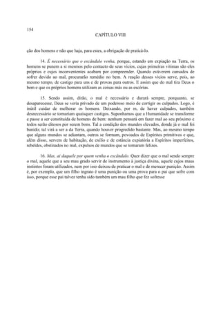 154
                                      CAPÍTULO VIII


ção dos homens e não que haja, para estes, a obrigação de praticá-lo.

        14. É necessário que o escândalo venha, porque, estando em expiação na Terra, os
homens se punem a si mesmos pelo contacto de seus vícios, cujas primeiras vitimas são eles
próprios e cujos inconvenientes acabam por compreender. Quando estiverem cansados de
sofrer devido ao mal, procurarão remédio no bem. A reação desses vícios serve, pois, ao
mesmo tempo, de castigo para uns e de provas para outros. E assim que do mal tira Deus o
bem e que os próprios homens utilizam as coisas más ou as escórias.

        15. Sendo assim, dirão, o mal é necessário e durará sempre, porquanto, se
desaparecesse, Deus se veria privado de um poderoso meio de corrigir os culpados. Logo, é
inútil cuidar de melhorar os homens. Deixando, por m, de haver culpados, também
desnecessário se tornariam quaisquer castigos. Suponhamos que a Humanidade se transforme
e passe a ser constituída de homens de bem: nenhum pensará em fazer mal ao seu próximo e
todos serão ditosos por serem bons. Tal a condição dos mundos elevados, donde já o mal foi
banido; tal virá a ser a da Terra, quando houver progredido bastante. Mas, ao mesmo tempo
que alguns mundos se adiantam, outros se formam, povoados de Espíritos primitivos e que,
além disso, servem de habitação, de exílio e de estância expiatória a Espíritos imperfeitos,
rebeldes, obstinados no mal, expulsos de mundos que se tornaram felizes.

        16. Mas, ai daquele por quem venha o escândalo. Quer dizer que o mal sendo sempre
o mal, aquele que a seu mau grado servir de instrumento à justiça divina, aquele cujos maus
instintos foram utilizados, nem por isso deixou de praticar o mal e de merecer punição. Assim
é, por exemplo, que um filho ingrato é uma punição ou uma prova para o pai que sofre com
isso, porque esse pai talvez tenha sido também um mau filho que fez sofresse
 