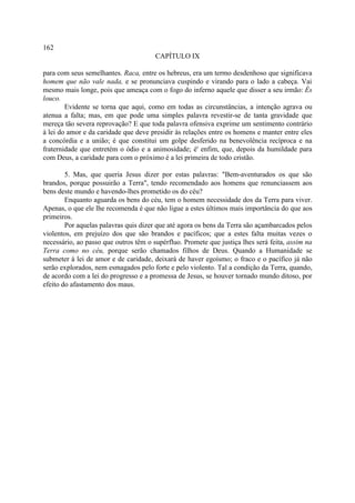 162
                                       CAPÍTULO IX

para com seus semelhantes. Raca, entre os hebreus, era um termo desdenhoso que significava
homem que não vale nada, e se pronunciava cuspindo e virando para o lado a cabeça. Vai
mesmo mais longe, pois que ameaça com o fogo do inferno aquele que disser a seu irmão: És
louco.
        Evidente se torna que aqui, como em todas as circunstâncias, a intenção agrava ou
atenua a falta; mas, em que pode uma simples palavra revestir-se de tanta gravidade que
mereça tão severa reprovação? E que toda palavra ofensiva exprime um sentimento contrário
à lei do amor e da caridade que deve presidir às relações entre os homens e manter entre eles
a concórdia e a união; é que constitui um golpe desferido na benevolência recíproca e na
fraternidade que entretém o ódio e a animosidade; é' enfim, que, depois da humildade para
com Deus, a caridade para com o próximo é a lei primeira de todo cristão.

        5. Mas, que queria Jesus dizer por estas palavras: "Bem-aventurados os que são
brandos, porque possuirão a Terra", tendo recomendado aos homens que renunciassem aos
bens deste mundo e havendo-lhes prometido os do céu?
        Enquanto aguarda os bens do céu, tem o homem necessidade dos da Terra para viver.
Apenas, o que ele lhe recomenda é que não ligue a estes últimos mais importância do que aos
primeiros.
        Por aquelas palavras quis dizer que até agora os bens da Terra são açambarcados pelos
violentos, em prejuízo dos que são brandos e pacíficos; que a estes falta muitas vezes o
necessário, ao passo que outros têm o supérfluo. Promete que justiça lhes será feita, assim na
Terra como no céu, porque serão chamados filhos de Deus. Quando a Humanidade se
submeter à lei de amor e de caridade, deixará de haver egoísmo; o fraco e o pacífico já não
serão explorados, nem esmagados pelo forte e pelo violento. Tal a condição da Terra, quando,
de acordo com a lei do progresso e a promessa de Jesus, se houver tornado mundo ditoso, por
efeito do afastamento dos maus.
 