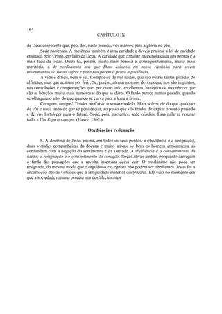 164
                                      CAPÍTULO IX

de Deus onipotente que, pela dor, neste mundo, vos marcou para a glória no céu.
        Sede pacientes. A paciência também é uma caridade e deveis praticar a lei de caridade
ensinada pelo Cristo, enviado de Deus. A caridade que consiste na esmola dada aos pobres é a
mais fácil de todas. Outra há, porém, muito mais penosa e, conseguintemente, muito mais
meritória: a de perdoarmos aos que Deus colocou em nosso caminho para serem
instrumentos do nosso sofrer e para nos porem à prova a paciência.
        A vida é difícil, bem o sei. Compõe-se de mil nadas, que são outras tantas picadas de
alfinetes, mas que acabam por ferir. Se, porém, atentarmos nos deveres que nos são impostos,
nas consolações e compensações que, por outro lado, recebemos, havemos de reconhecer que
são as bênçãos muito mais numerosas do que as dores. O fardo parece menos pesado, quando
se olha para o alto, do que quando se curva para a terra a fronte.
        Coragem, amigos! Tendes no Cristo o vosso modelo. Mais sofreu ele do que qualquer
de vós e nada tinha de que se penitenciar, ao passo que vós tendes de expiar o vosso passado
e de vos fortalecer para o futuro. Sede, pois, pacientes, sede cristãos. Essa palavra resume
tudo. - Um Espírito amigo. (Havre, 1862.)

                                 Obediência e resignação

       8. A doutrina de Jesus ensina, em todos os seus pontos, a obediência e a resignação,
duas virtudes companheiras da doçura e muito ativas, se bem os homens erradamente as
confundam com a negação do sentimento e da vontade. A obediência é o consentimento da
razão; a resignação é o consentimento do coração, forças ativas ambas, porquanto carregam
o fardo das provações que a revolta insensata deixa cair. O pusilânime não pode ser
resignado, do mesmo modo que o orgulhoso e o egoísta não podem ser obedientes. Jesus foi a
encarnação dessas virtudes que a antigüidade material desprezava. Ele veio no momento em
que a sociedade romana perecia nos desfalecimentos
 