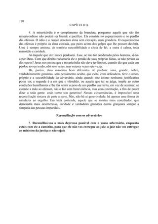 170
                                       CAPÍTULO X

        4. A misericórdia é o complemento da brandura, porquanto aquele que não for
misericordioso não poderá ser brando e pacífico. Ela consiste no esquecimento e no perdão
das ofensas. O ódio e o rancor denotam alma sem elevação, nem grandeza. O esquecimento
das ofensas é próprio da alma elevada, que paira acima dos golpes que lhe possam desferir.
Uma é sempre ansiosa, de sombria suscetibilidade e cheia de fel; a outra é calma, toda
mansidão e caridade.
        Ai daquele que diz: nunca perdoarei. Esse, se não for condenado pelos homens, sê-lo-
á por Deus. Com que direito reclamaria ele o perdão de suas próprias faltas, se não perdoa as
dos outros? Jesus nos ensina que a misericórdia não deve ter limites, quando diz que cada um
perdoe ao seu irmão, não sete vezes, mas setenta vezes sete vezes.
        Há, porém, duas maneiras bem diferentes de perdoar: uma, grande, nobre,
verdadeiramente generosa, sem pensamento oculto, que evita, com delicadeza, ferir o amor-
próprio e a suscetibilidade do adversário, ainda quando este último nenhuma justificativa
possa ter; a segunda é a em que o ofendido, ou aquele que tal se julga, impõe ao outro
condições humilhantes e lhe faz sentir o peso de um perdão que irrita, em vez de acalmar; se
estende a mão ao ofensor, não o faz com benevolência, mas com ostentação, a fim de poder
dizer a toda gente: vede como sou generoso! Nessas circunstâncias, é impossível uma
reconciliação sincera de parte a parte. Não, não há aí generosidade; há apenas uma forma de
satisfazer ao orgulho. Em toda contenda, aquele que se mostra mais conciliador, que
demonstra mais desinteresse, caridade e verdadeira grandeza dalma granjeará sempre a
simpatia das pessoas imparciais.

                            Reconciliação com os adversários

        5. Reconciliai-vos o mais depressa possível com o vosso adversário, enquanto
estais com ele a caminho, para que ele não vos entregue ao juiz, o juiz não vos entregue
ao ministro da justiça e não sejais
 