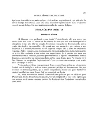 175
                            OS QUE SÃO MISERICORDIOSOS

àquele que, investido de um poder qualquer, viola as leis e os princípios de cuja aplicação lhe
cabe o encargo. Aos olhos de Deus, uma única autoridade legítima existe: a que se apóia no
exemplo que dá do bem. E o que, igualmente, ressalta das palavras de Jesus.

                             INSTRUÇÕES DOS ESPÍRITOS

                                     Perdão das ofensas

        14. Quantas vezes perdoarei a meu irmão? Perdoar-lhe-eis, não sete vezes, mas
setenta vezes sete vezes. Aí tendes um dos ensinos de Jesus que mais vos devem percutir a
inteligência e mais alto falar ao coração. Confrontai essas palavras de misericórdia com a
oração tão simples, tão resumida e tão grande em suas aspirações, que ensinou a seus
discípulos, e o mesmo pensamento se vos deparará sempre. Ele, o justo por excelência,
responde a Pedro: perdoarás, mas ilimitadamente; perdoarás cada ofensa tantas vezes quantas
ela te for feita; ensinarás a teus irmãos esse esquecimento de si mesmo, que torna uma
criatura invulnerável ao ataque, aos maus procedimentos e às injúrias; serás brando e humilde
de coração, sem medir a tua mansuetude; farás, enfim, o que desejas que o Pai celestial por ti
faça. Não está ele a te perdoar freqüentemente? Conta porventura as vezes que o seu perdão
desce a te apagar as faltas?
        Prestai, pois, ouvidos a essa resposta de Jesus e, como Pedro, aplicai-a a vós mesmos.
Perdoai, usai de indulgência, sede caridosos, generosos, pródigos até do vosso amor. Dai, que
o Senhor vos restituirá; perdoai, que o Senhor vos perdoará; abaixai-vos, que o Senhor vos
elevará; humilhai-vos, que o Senhor fará vos assenteis à sua direita.
        Ide, meus bem-amados, estudai e comentai estas palavras que vos dirijo da parte
dAquele que, do alto dos esplendores celestes, vos tem sempre sob as suas vistas e prossegue
com amor na tarefa ingrata a que deu começo, faz dezoito séculos. Perdoai aos vossos irmãos,
como preci-
 