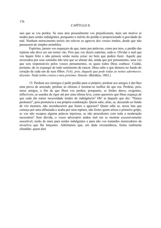 176
                                        CAPÍTULO X

sais que se vos perdoe. Se seus atos pessoalmente vos prejudicaram, mais um motivo aí
tendes para serdes indulgentes, porquanto o mérito do perdão é proporcionado à gravidade do
mal. Nenhum merecimento teríeis em relevar os agravos dos vossos irmãos, desde que não
passassem de simples arranhões.
        Espíritas, jamais vos esqueçais de que, tanto por palavras, como por atos, o perdão das
injúrias não deve ser um termo vão. Pois que vos dizeis espíritas, sede-o. Olvidai o mal que
vos hajam feito e não penseis senão numa coisa: no bem que podeis fazer. Aquele que
enveredou por esse caminho não tem que se afastar daí, ainda que por pensamento, uma vez
que sois responsáveis pelos vossos pensamentos, os quais todos Deus conhece. Cuidai,
portanto, de os expungir de todo sentimento de rancor. Deus sabe o que demora no fundo do
coração de cada um de seus filhos. Feliz, pois, daquele que pode todas as noites adormecer,
dizendo: Nada tenho contra o meu próximo. Simeão. (Bordéus, 1862.)

        15. Perdoar aos inimigos é pedir perdão para si próprio; perdoar aos amigos é dar-lhes
uma prova de amizade; perdoar as ofensas é mostrar-se melhor do que era. Perdoai, pois,
meus amigos, a fim de que Deus vos perdoe, porquanto, se fordes duros, exigentes,
inflexíveis, se usardes de rigor até por uma ofensa leve, como querereis que Deus esqueça de
que cada dia maior necessidade tendes de indulgência? Oh! ai daquele que diz: "Nunca
perdoarei", pois pronuncia a sua própria condenação. Quem sabe, aliás, se, descendo ao fundo
de vós mesmos, não reconhecereis que fostes o agressor? Quem sabe se, nessa luta que
começa por uma alfinetada e acaba por uma ruptura, não fostes quem atirou o primeiro golpe,
se vos não escapou alguma palavra injuriosa, se não procedestes com toda a moderação
necessária? Sem dúvida, o vosso adversário andou mal em se mostrar excessivamente
suscetível; razão de mais para serdes indulgentes e para não vos tomardes merecedores da
invectiva que lhe lançastes. Admitamos que, em dada circunstância, fostes realmente
ofendido: quem dirá
 