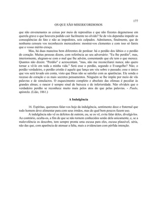 177
                            OS QUE SÃO MISERICORDIOSOS

que não envenenastes as coisas por meio de represálias e que não fizestes degenerasse em
querela grave o que houvera podido cair facilmente no olvido? Se de vós dependia impedir as
conseqüências do fato e não as impedistes, sois culpados. Admitamos, finalmente, que de
nenhuma censura vos reconheceis merecedores: mostrai-vos clementes e com isso só fareis
que o vosso mérito cresça.
        Mas, há duas maneiras bem diferentes de perdoar: há o perdão dos lábios e o perdão
do coração. Muitas pessoas dizem, com referência ao seu adversário: "Eu lhe perdôo", mas,
interiormente, alegram-se com o mal que lhe advém, comentando que ele tem o que merece.
Quantos não dizem: "Perdôo" e acrescentam. "mas, não me reconciliarei nunca; não quero
tornar a vê-lo em toda a minha vida." Será esse o perdão, segundo o Evangelho? Não; o
perdão verdadeiro, o perdão cristão é aquele que lança um véu sobre o passado; esse o único
que vos será levado em conta, visto que Deus não se satisfaz com as aparências. Ele sonda o
recesso do coração e os mais secretos pensamentos. Ninguém se lhe impõe por meio de vãs
palavras e de simulacros. O esquecimento completo e absoluto das ofensas é peculiar às
grandes almas; o rancor é sempre sinal de baixeza e de inferioridade. Não olvideis que o
verdadeiro perdão se reconhece muito mais pelos atos do que pelas palavras. - Paulo,
apóstolo. (Lião, 1861.)

                                        A Indulgência

       16. Espíritas, queremos falar-vos hoje da indulgência, sentimento doce e fraternal que
todo homem deve alimentar para com seus irmãos, mas do qual bem poucos fazem uso.
       A indulgência não vê os defeitos de outrem, ou, se os vê, evita falar deles, divulgá-los.
Ao contrário, oculta-os, a fim de que se não tornem conhecidos senão dela unicamente, e, se a
malevolência os descobre, tem sempre pronta uma escusa para eles, escusa plausível, séria,
não das que, com aparência de atenuar a falta, mais a evidenciam com pérfida intenção.
 