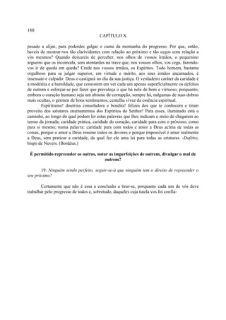 180
                                        CAPÍTULO X

pesado a alijar, para poderdes galgar o cume da montanha do progresso. Por que, então,
haveis de mostrar-vos tão clarividentes com relação ao próximo e tão cegos com relação a
vós mesmos? Quando deixareis de perceber, nos olhos de vossos irmãos, o pequenino
argueiro que os incomoda, sem atentardes na trave que, nos vossos olhos, vos cega, fazendo-
vos ir de queda em queda? Crede nos vossos irmãos, os Espíritos. Todo homem, bastante
orgulhoso para se julgar superior, em virtude e mérito, aos seus irmãos encarnados, é
insensato e culpado: Deus o castigará no dia da sua justiça. O verdadeiro caráter da caridade é
a modéstia e a humildade, que consistem em ver cada um apenas superficialmente os defeitos
de outrem e esforçar-se por fazer que prevaleça o que há nele de bom e virtuoso, porquanto,
embora o coração humano seja um abismo de corrupção, sempre há, nalgumas de suas dobras
mais ocultas, o gérmen de bons sentimentos, centelha vivaz da essência espiritual.
        Espiritismo! doutrina consoladora e bendita! felizes dos que te conhecem e tiram
proveito dos salutares ensinamentos dos Espíritos do Senhor! Para esses, iluminado está o
caminho, ao longo do qual podem ler estas palavras que lhes indicam o meio de chegarem ao
termo da jornada: caridade prática, caridade do coração, caridade para com o próximo, como
para si mesmo; numa palavra: caridade para com todos e amor a Deus acima de todas as
coisas, porque o amor a Deus resume todos os deveres e porque impossível é amar realmente
a Deus, sem praticar a caridade, da qual fez ele uma lei para todas as criaturas. -Dufêtre,
bispo de Nevers. (Bordéus.)

 É permitido repreender os outros, notar as imperfeições de outrem, divulgar o mal de
                                       outrem?

       19. Ninguém sendo perfeito, seguir-se-á que ninguém tem o direito de repreender o
seu próximo?

        Certamente que não é essa a conclusão a tirar-se, porquanto cada um de vós deve
trabalhar pelo progresso de todos e, sobretudo, daqueles cuja tutela vos foi confia-
 