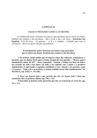 183




                                     CAPÍTULO XI

                   AMAR O PRÓXIMO COMO A SI MESMO

       O mandamento maior. Fazermos aos outros o que queiramos que os outros nos façam.
Parábola dos credores e dos devedores. - Dai a César o que é de César. - Instruções dos
Espíritos: A lei de amor. - O egoísmo. - A fé e a caridade. - Caridade para com os
criminosos. - Deve-se expor a vida por um malfeitor?


             O mandamento maior. Fazermos aos outros o que queiramos
            que os outros nos façam. Parábola dos credores e dos devedores

       1. Os fariseus, tendo sabido que ele tapara a boca dos saduceus, reuniram-se; e
um deles, que era doutor da lei, para o tentar, propôs-lhe esta questão: - “Mestre, qual o
mandamento maior da lei?” - Jesus respondeu: “Amarás o Senhor teu Deus de todo o
teu coração, de toda a tua alma e de todo o teu espírito; este o maior e o primeiro
mandamento. E aqui tendes o segundo, semelhante a esse: Amarás o teu próximo, como
a ti mesmo. - Toda a lei e os profetas se acham contidos nesses dois mandamentos.” (S.
MATEUS, cap. XXII, vv. 34 a 40.)

        2. Fazei aos homens tudo o que queirais que eles vos façam, pois é nisto que
consistem a lei e os profetas. (Idem, cap. VII, v. 12.)
        Tratai todos os homens como quereríeis que eles vos tratassem. (S. LUCAS, cap.
VI, v. 31.)
 
