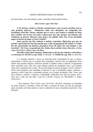 185
                        AMAR O PRÓXIMO COMO A SI MESMO

nem dissensões, mas, tão-somente, união, concórdia e benevolência mútua.

                                Dai a César o que é de César

        5. Os fariseus, tendo-se retirado, entenderam-se entre si para enredá-lo com as
suas próprias palavras. - Mandaram então seus discípulos, em companhia dos
herodianos, dizer-lhe: Mestre, sabemos que és veraz e que ensinas o caminho de Deus
pela verdade, sem levares em conta a quem quer que seja, porque, nos homens, não
consideras as pessoas. Dize-nos, pois, qual a tua opinião sobre isto: É-nos permitido
pagar ou deixar de pagar a César o tributo?
        Jesus, porém, que lhes conhecia a malícia, respondeu: Hipócritas, por que me
tentais? Apresentai-me uma das moedas que se dão em pagamento do tributo. E, tendo-
lhe eles apresentado um denário, perguntou Jesus: De quem são esta imagem e esta
inscrição? - De César, responderam eles. Então, observou-lhes Jesus: Dai, pois, a César
o que é de César e a Deus o que é de Deus.
        Ouvindo-o falar dessa maneira, admiraram-se eles da sua resposta e, deixando-o,
se retiraram. (S. MATEUS, cap. XXII, vv. 15 a 22. - S. MARCOS, cap. XII, vv. 13 a 17.)

        6. A questão proposta a Jesus era motivada pela circunstância de que os judeus,
abominando o tributo que os romanos lhes impunham, haviam feito do pagamento desse
tributo uma questão religiosa. Numeroso partido se fundara contra o imposto. O pagamento
deste constituía, pois, entre eles, uma irritante questão de atualidade, sem o que nenhum
senso teria a pergunta feita a Jesus: "É-nos lícito pagar ou deixar de pagar a César o tributo?"
Havia nessa pergunta uma armadilha. Contavam os que a formularam poder, conforme a
resposta, excitar contra ele a autoridade romana, ou os judeus dissidentes. Mas "Jesus, que
lhes conhecia a malícia", contornou a dificuldade, dando-lhes uma lição de justiça, com o
dizer que a cada um seja dado o que lhe é devido. (Veja-se, na "Introdução", o artigo:
Publicanos.)

        7. Esta sentença: "Dai a César o que é de César", não deve, entretanto, ser entendida
de modo restritivo e absoluto. Como em todos os ensinos de Jesus, há nela um princípio
geral, resumido sob forma prática e usual e deduzido de uma circunstância particular. Esse
princípio
 