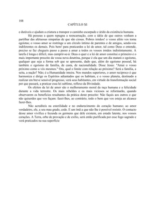 188
                                        CAPÍTULO XI

e duráveis e ajudam a criatura a transpor o caminho escarpado e árido da existência humana.
         Há pessoas a quem repugna a reencarnação, com a idéia de que outros venham a
partilhar das afetuosas simpatias de que são ciosas. Pobres irmãos! o vosso afeto vos torna
egoístas; o vosso amor se restringe a um círculo íntimo de parentes e de amigos, sendo-vos
indiferentes os demais. Pois bem! para praticardes a lei de amor, tal como Deus o entende,
preciso se faz chegueis passo a passo a amar a todos os vossos irmãos indistintamente. A
tarefa é longa e difícil, mas cumprir-se-á: Deus o quer e a lei de amor constitui o primeiro e o
mais importante preceito da vossa nova doutrina, porque é ela que um dia matará o egoísmo,
qualquer que seja a forma sob que se apresente, dado que, além do egoísmo pessoal, há
também o egoísmo de família, de casta, de nacionalidade. Disse Jesus: "Amai o vosso
próximo como a vós mesmos." Ora, qual o limite com relação ao próximo? Será a família, a
seita, a nação? Não; é a Humanidade inteira. Nos mundos superiores, o amor recíproco é que
harmoniza e dirige os Espíritos adiantados que os habitam, e o vosso planeta, destinado a
realizar em breve sensível progresso, verá seus habitantes, em virtude da transformação social
por que passará, a praticar essa lei sublime, reflexo da Divindade.
         Os efeitos da lei de amor são o melhoramento moral da raça humana e a felicidade
durante a vida terrestre. Os mais rebeldes e os mais viciosos se reformarão, quando
observarem os benefícios resultantes da prática deste preceito: Não façais aos outros o que
não quiserdes que vos façam: fazei-lhes, ao contrário, todo o bem que vos esteja ao alcance
fazer-lhes.
         Não acrediteis na esterilidade e no endurecimento do coração humano; ao amor
verdadeiro, ele, a seu mau grado, cede. E um ímã a que não lhe é possível resistir. O contacto
desse amor vivifica e fecunda os germens que dele existem, em estado latente, nos vossos
corações. A Terra, orbe de provação e de exílio, será então purificada por esse fogo sagrado e
verá praticados na sua superfície
 