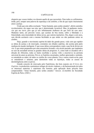 190
                                       CAPÍTULO XI

alegraria que vossos irmãos vos dessem aquilo de que necessitais. Para todos os sofrimentos,
tende, pois, sempre uma palavra de esperança e de conforto, a fim de que sejais inteiramente
amor e justiça.
        Crede que esta sábia exortação: "Amai bastante, para serdes amados", abrirá caminho;
revolucionária, ela segue sua rota, que é determinada, invariável. Mas, já ganhastes muito,
vós que me ouvis, pois que já sois infinitamente melhores do que éreis há cem anos.
Mudastes tanto, em proveito vosso, que aceitais de boa mente, sobre a liberdade e a
fraternidade, uma imensidade de idéias novas, que outrora rejeitaríeis. Ora, daqui a cem anos,
sem dúvida aceitareis com a mesma facilidade as que ainda vos não puderam entrar no
cérebro.
        Hoje, quando o movimento espírita há dado tão grande passo, vede com que rapidez
as idéias de justiça e de renovação, constantes nos ditados espíritas, são aceitas pela parte
mediana do mundo inteligente. E que essas idéias correspondem a tudo o que há de divino em
vós. E que estais preparados por uma sementeira fecunda: a do século passado, que implantou
no seio da sociedade terrena as grandes idéias de progresso. E, como tudo se encadeia sob a
direção do Altíssimo, todas as lições recebidas e aceitas virão a encerrar-se na permuta
universal do amor ao próximo. Por aí, os Espíritos encarnados, melhor apreciando e sentindo,
se estenderão as mãos, de todos os confins do vosso planeta. Uns e outros reunir-se-ão, para
se entenderem e amarem, para destruírem todas as injustiças, todas as causas de
desinteligências entre os povos.
        Grande conceito de renovação pelo Espiritismo, tão bem exposto em O Livro dos
Espíritos; tu produzirás o portentoso milagre do século vindouro, o da harmonização de todos
os interesses materiais e espirituais dos homens, pela aplicação deste preceito bem
compreendido: "Amai bastante, para serdes amados." Sanson, ex-membro da Sociedade
Espírita de Paris. (1863.)
 