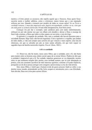 192
                                       CAPÍTULO XI

mentos; o Cristo jamais se escusava; não repelia aquele que o buscava, fosse quem fosse:
socorria assim a mulher adúltera, como o criminoso; nunca temeu que a sua reputação
sofresse por isso. Quando o tomareis por modelo de todas as vossas ações? Se na Terra a
caridade reinasse, o mau não imperaria nela; fugiria envergonhado; ocultar--se-ia, visto que
em toda parte se acharia deslocado. O mal então desapareceria, ficai bem certos.
        Começai vós por dar o exemplo; sede caridosos para com todos indistintamente;
esforçai-vos por não atentar nos que vos olham com desdém e deixai a Deus o encargo de
fazer toda a justiça, a Deus que todos os dias separa, no seu reino, o joio do trigo.
        O egoísmo é a negação da caridade. Ora, sem a caridade não haverá descanso para a
sociedade humana. Digo mais: não haverá segurança. Com o egoísmo e o orgulho, que andam
de mãos dadas, a vida será sempre uma carreira em que vencerá o mais esperto, uma luta de
interesses, em que se calcarão aos pés as mais santas afeições, em que nem sequer os
sagrados laços da família merecerão respeito. Pascal. (Sens, 1862.)

                                      A fé e a caridade

        13. Disse-vos, não há muito, meus caros filhos, que a caridade, sem a fé, não basta
para manter entre os homens uma ordem social capaz de os tornar felizes. Pudera ter dito que
a caridade é impossível sem a fé. Na verdade, impulsos generosos se vos depararão, mesmo
entre os que nenhuma religião têm; porém, essa caridade austera, que só com abnegação se
pratica, com um constante sacrifício de todo interesse egoístico, somente a fé pode inspirá-la,
porquanto só ela dá se possa carregar com coragem e perseverança a cruz da vida terrena.
        Sim, meus filhos, é inútil que o homem ávido de gozos procure iludir-se sobre o seu
destino nesse mundo, pretendendo ser-lhe licito ocupar-se unicamente com a sua felicidade.
Sem dúvida, Deus nos criou para sermos felizes
 