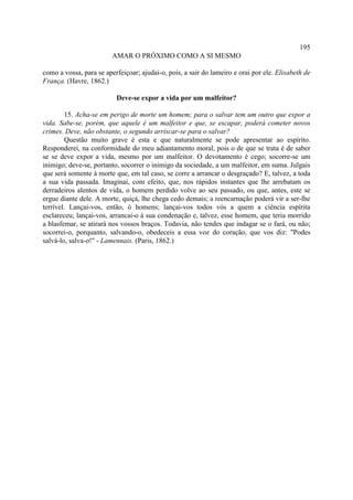 195
                         AMAR O PRÓXIMO COMO A SI MESMO

como a vossa, para se aperfeiçoar; ajudai-o, pois, a sair do lameiro e orai por ele. Elisabeth de
França. (Havre, 1862.)

                          Deve-se expor a vida por um malfeitor?

        15. Acha-se em perigo de morte um homem; para o salvar tem um outro que expor a
vida. Sabe-se, porém, que aquele é um malfeitor e que, se escapar, poderá cometer novos
crimes. Deve, não obstante, o segundo arriscar-se para o salvar?
        Questão muito grave é esta e que naturalmente se pode apresentar ao espírito.
Responderei, na conformidade do meu adiantamento moral, pois o de que se trata é de saber
se se deve expor a vida, mesmo por um malfeitor. O devotamento é cego; socorre-se um
inimigo; deve-se, portanto, socorrer o inimigo da sociedade, a um malfeitor, em suma. Julgais
que será somente à morte que, em tal caso, se corre a arrancar o desgraçado? E, talvez, a toda
a sua vida passada. Imaginai, com efeito, que, nos rápidos instantes que lhe arrebatam os
derradeiros alentos de vida, o homem perdido volve ao seu passado, ou que, antes, este se
ergue diante dele. A morte, quiçá, lhe chega cedo demais; a reencarnação poderá vir a ser-lhe
terrível. Lançai-vos, então, ó homens; lançai-vos todos vós a quem a ciência espírita
esclareceu; lançai-vos, arrancai-o à sua condenação e, talvez, esse homem, que teria morrido
a blasfemar, se atirará nos vossos braços. Todavia, não tendes que indagar se o fará, ou não;
socorrei-o, porquanto, salvando-o, obedeceis a essa voz do coração, que vos diz: "Podes
salvá-lo, salva-o!" - Lamennais. (Paris, 1862.)
 