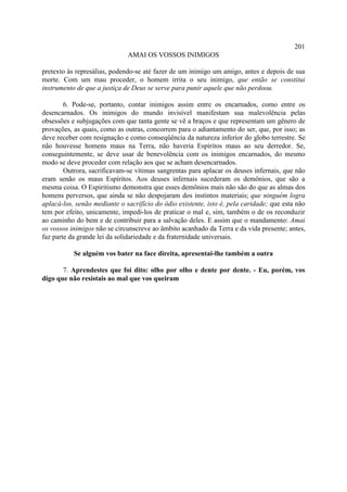 201
                              AMAI OS VOSSOS INIMIGOS

pretexto às represálias, podendo-se até fazer de um inimigo um amigo, antes e depois de sua
morte. Com um mau proceder, o homem irrita o seu inimigo, que então se constitui
instrumento de que a justiça de Deus se serve para punir aquele que não perdoou.

        6. Pode-se, portanto, contar inimigos assim entre os encarnados, como entre os
desencarnados. Os inimigos do mundo invisível manifestam sua malevolência pelas
obsessões e subjugações com que tanta gente se vê a braços e que representam um gênero de
provações, as quais, como as outras, concorrem para o adiantamento do ser, que, por isso; as
deve receber com resignação e como conseqüência da natureza inferior do globo terrestre. Se
não houvesse homens maus na Terra, não haveria Espíritos maus ao seu derredor. Se,
conseguintemente, se deve usar de benevolência com os inimigos encarnados, do mesmo
modo se deve proceder com relação aos que se acham desencarnados.
        Outrora, sacrificavam-se vítimas sangrentas para aplacar os deuses infernais, que não
eram senão os maus Espíritos. Aos deuses infernais sucederam os demônios, que são a
mesma coisa. O Espiritismo demonstra que esses demônios mais não são do que as almas dos
homens perversos, que ainda se não despojaram dos instintos materiais; que ninguém logra
aplacá-los, senão mediante o sacrifício do ódio existente, isto é, pela caridade; que esta não
tem por efeito, unicamente, impedi-los de praticar o mal e, sim, também o de os reconduzir
ao caminho do bem e de contribuir para a salvação deles. E assim que o mandamento: Amai
os vossos inimigos não se circunscreve ao âmbito acanhado da Terra e da vida presente; antes,
faz parte da grande lei da solidariedade e da fraternidade universais.

           Se alguém vos bater na face direita, apresentai-lhe também a outra

       7. Aprendestes que foi dito: olho por olho e dente por dente. - Eu, porém, vos
digo que não resistais ao mal que vos queiram
 