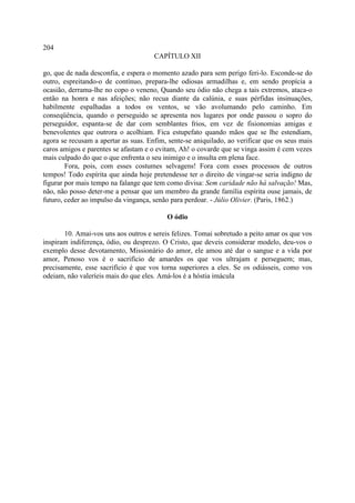 204
                                      CAPÍTULO XII

go, que de nada desconfia, e espera o momento azado para sem perigo feri-lo. Esconde-se do
outro, espreitando-o de contínuo, prepara-lhe odiosas armadilhas e, em sendo propícia a
ocasião, derrama-lhe no copo o veneno, Quando seu ódio não chega a tais extremos, ataca-o
então na honra e nas afeições; não recua diante da calúnia, e suas pérfidas insinuações,
habilmente espalhadas a todos os ventos, se vão avolumando pelo caminho. Em
conseqüência, quando o perseguido se apresenta nos lugares por onde passou o sopro do
perseguidor, espanta-se de dar com semblantes frios, em vez de fisionomias amigas e
benevolentes que outrora o acolhiam. Fica estupefato quando mãos que se lhe estendiam,
agora se recusam a apertar as suas. Enfim, sente-se aniquilado, ao verificar que os seus mais
caros amigos e parentes se afastam e o evitam, Ah! o covarde que se vinga assim é cem vezes
mais culpado do que o que enfrenta o seu inimigo e o insulta em plena face.
        Fora, pois, com esses costumes selvagens! Fora com esses processos de outros
tempos! Todo espírita que ainda hoje pretendesse ter o direito de vingar-se seria indigno de
figurar por mais tempo na falange que tem como divisa: Sem caridade não há salvação! Mas,
não, não posso deter-me a pensar que um membro da grande família espírita ouse jamais, de
futuro, ceder ao impulso da vingança, senão para perdoar. - Júlio Olivier. (Paris, 1862.)

                                          O ódio

       10. Amai-vos uns aos outros e sereis felizes. Tomai sobretudo a peito amar os que vos
inspiram indiferença, ódio, ou desprezo. O Cristo, que deveis considerar modelo, deu-vos o
exemplo desse devotamento, Missionário do amor, ele amou até dar o sangue e a vida por
amor, Penoso vos é o sacrifício de amardes os que vos ultrajam e perseguem; mas,
precisamente, esse sacrifício é que vos torna superiores a eles. Se os odiásseis, como vos
odeiam, não valeríeis mais do que eles. Amá-los é a hóstia imácula
 