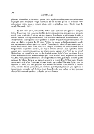206
                                      CAPÍTULO XII

planeta a animosidade, a discórdia, a guerra. Então, a palavra duelo somente existirá na vossa
linguagem como longínqua e vaga recordação de um passado que se foi. Nenhum outro
antagonismo existirá entre os homens, afora a nobre rivalidade do bem. - Adolfo, bispo de
Argel. (Marmande, 1861.)

        12. Em certos casos, sem dúvida, pode o duelo constituir uma prova de coragem
física, de desprezo pela vida, mas também é, incontestavelmente, uma prova de covardia
moral, como o suicídio. O suicida não tem coragem de enfrentar as vicissitudes da vida; o
duelista não tem a de suportar as ofensas, Não vos disse o Cristo que há mais honra e valor
em apresentar a face esquerda aquele que bateu na direita, do que em vingar uma injúria? Não
disse ele a Pedro, no jardim das Oliveiras: "Mete a tua espada na bainha, porquanto aquele
que matar com a espada perecerá pela espada?" Assim falando, não condenou, para sempre, o
duelo? Efetivamente, meus filhos, que é essa coragem oriunda de um gênio violento, de um
temperamento sangüíneo e colérico, que ruge à primeira ofensa? Onde a grandeza dalma
daquele que, à menor injúria, entende que só com sangue a poderá lavar? Ah! que ele trema!
No fundo da sua consciência, uma voz lhe bradará sempre: Caim! Caim! que fizeste de teu
irmão? Foi-me necessário derramar sangue para salvar a minha honra, responderá ele a essa
voz, Ela, porem, retrucará: Procuraste salvá-la perante os homens, por alguns instantes que te
restavam de vida na Terra, e não pensaste em salvá-la perante Deus! Pobre louco! Quanto
sangue exigiria de vós o Cristo, por todos os ultrajes que recebeu! Não só o feristes com os
espinhos e a lança, não só o pregastes num madeiro infamante, como também o fizestes
ouvir, em meio de sua agonia atroz, as zombarias que lhe prodigalizastes, Que reparação a
tantos insultos vos pediu ele? O último brado do cordeiro foi unia súplica em favor dos seus
algozes! Oh! como ele, perdoai e oral pelos que vos ofendem.
 