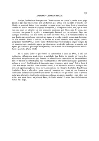 207
                              AMAI OS VOSSOS INIMIGOS

        Amigos, lembrai-vos deste preceito: "Amai-vos uns aos outros" e, então, a um golpe
desferido pelo ódio respondereis com um Sorriso, e ao ultraje com o perdão. O mundo, sem
dúvida, se levantará furioso e vos tratará de covardes; erguei bem alto a fronte e mostrai que
também ela se não temeria de cingir-se de espinhos, a exemplo do Cristo, mas, que a vossa
mão não quer ser cúmplice de um assassínio autorizado por falsos ares de honra, que,
entretanto, não passa de orgulho e amor-próprio. Dar-se-á que, ao criar-vos, Deus vos
outorgou o direito de vida e de morte, uns sobre os outros? Não, só à Natureza conferiu ele
esse direito, para se reformar e reconstruir; quanto a vós, não permite, sequer, que disponhais
de vós mesmos. Como o suicida, o duelista se achará marcado com sangue, quando
comparecer perante Deus, e a um e outro o Soberano Juiz reserva rudes e longos castigos. Se
ele ameaçou com a sua justiça aquele que disser raca a seu irmão, quão mais severa não será
a pena que comine ao que chegar à sua presença com as mãos tintas do sangue de seu irmão! -
Santo Agostinho. (Paris, 1862.)

         13. O duelo, como o que outrora se denominava o juízo de Deus, é uma das
instituições bárbaras que ainda regem a sociedade. Que diríeis, no entanto, se vísseis dois
adversários mergulhados em água fervente ou submetidos ao contacto de um ferro em brasa,
para ser dirimida a contenda entre eles, reconhecendo-se estar a razão com aquele que melhor
sofresse a prova? Qualificaríeis de insensatos esses costumes, não é exato? Pois o duelo é
coisa pior do que tudo isso. Para o duelista destro, é um assassínio praticado a sangue frio,
com toda a premeditação que possa haver, uma vez que ele está certo da eficácia do golpe que
desfechará. Para o adversário, quase certo de sucumbir em virtude de sua fraqueza e
inabilidade, é um suicídio cometido com a mais fria reflexão, Sei que muitas vezes se procura
evitar essa alternativa igualmente criminosa, confiando ao acaso a questão: - mas, não é isso
voltar, sob outra forma, ao juízo de Deus, da Idade Média? E nessa época infinitamente
menor era a culpa.
 