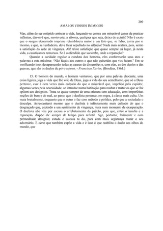 209
                              AMAI OS VOSSOS INIMIGOS

Mas, além de ser estúpido arriscar a vida, lançando-se contra um miserável capaz de praticar
infâmias, dar-se-á que, morto este, a afronta, qualquer que seja, deixa de existir? Não é exato
que o sangue derramado imprime retumbância maior a um fato que, se falso, cairia por si
mesmo, e que, se verdadeiro, deve ficar sepultado no silêncio? Nada mais restará, pois, senão
a satisfação da sede de vingança. Ah! triste satisfação que quase sempre dá lugar, já nesta
vida, a causticantes remorsos. Se é o ofendido que sucumbe, onde a reparação?
        Quando a caridade regular a conduta dos homens, eles conformarão seus atos e
palavras a esta máxima: “Não façais aos outros o que não quiserdes que vos façam." Em se
verificando isso, desaparecerão todas as causas de dissensões e, com elas, as dos duelos e das
guerras, que são os duelos de povo a povo. - Francisco Xavier, (Bordéus, 1861.)

        15. O homem do mundo, o homem venturoso, que por uma palavra chocante, uma
coisa ligeira, joga a vida que lhe veio de Deus, joga a vida do seu semelhante, que só a Deus
pertence, esse é cem vezes mais culpado do que o miserável que, impelido pela cupidez,
algumas vezes pela necessidade, se introduz numa habitação para roubar e matar os que se lhe
opõem aos desígnios. Trata-se quase sempre de uma criatura sem educação, com imperfeitas
noções do bem e do mal, ao passo que o duelista pertence, em regra, à classe mais culta. Um
mata brutalmente, enquanto que o outro o faz com método e polidez, pelo que a sociedade o
desculpa. Acrescentarei mesmo que o duelista é infinitamente mais culpado do que o
desgraçado que, cedendo a um sentimento de vingança, mata num momento de exasperação.
O duelista não tem por escusa o arrebatamento da paixão, pois que, entre o insulto e a
reparação, dispõe ele sempre de tempo para refletir. Age, portanto, friamente e com
premeditado desígnio; estuda e calcula tu do, para com mais segurança matar o seu
adversário. E certo que também expõe a vida e é isso o que reabilita o duelo aos olhos do
mundo, que
 