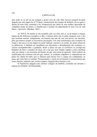 210
                                     CAPÍTULO XII

nele então só vê um ato de coragem e pouco caso da vida. Mas, haverá coragem da parte
daquele que está seguro de si? O duelo, remanescente dos tempos de barbárie, em os quais o
direito do mais forte constituía a lei, desaparecerá por efeito de uma melhor apreciação do
verdadeiro ponto de honra e à medida que o homem for depositando fé mais viva na vida
futura. -Agostinho. (Bordéus, 1861.)

        16. NOTA. Os duelos se vão tornando cada vez mais raros e, se de tempos a tempos
alguns de tão dolorosos exemplos se dão, o número deles não se pode comparar com o dos
que ocorriam outrora. Antigamente, um homem não saía de casa sem prever um encontro,
pelo que tomava sempre as necessárias precauções. Um sinal característico dos costumes do
tempo e dos povos se nos depara no porte habitual, ostensivo ou oculto, de armas ofensivas
ou defensivas. A abolição de semelhante uso demonstra o abrandamento dos costumes e é
curioso acompanhar-lhes a gradação, desde a época em que os cavaleiros só cavalgavam
bardados de ferro e armados de lança, até a em que uma simples espada à cinta constituía
mais um adorno e um acessório do brasão, do que uma arma de agressão. Outro indício da
modificação dos costumes está em que, outrora, os combates singulares se empenhavam em
plena rua, diante da turba, que se afastava para deixar livre o campo aos combatentes, ao
passo que estes hoje se ocultam. Presentemente, a morte de um homem é acontecimento que
causa emoção, enquanto que, noutros tempos, ninguém dava atenção a isso.
        O Espiritismo apagará esses últimos vestígios da barbárie, incutindo nos homens o
espírito de caridade e de fraternidade.
 