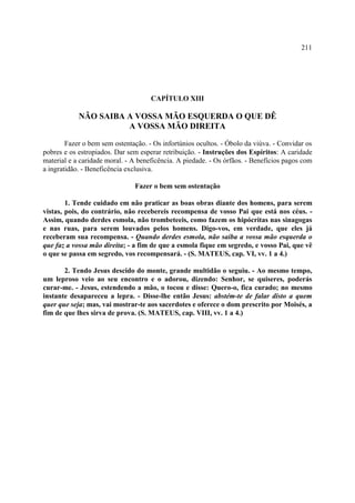 211




                                     CAPÍTULO XIII

            NÃO SAIBA A VOSSA MÃO ESQUERDA O QUE DÊ
                      A VOSSA MÃO DIREITA

        Fazer o bem sem ostentação. - Os infortúnios ocultos. - Óbolo da viúva. - Convidar os
pobres e os estropiados. Dar sem esperar retribuição. - Instruções dos Espíritos: A caridade
material e a caridade moral. - A beneficência. A piedade. - Os órfãos. - Benefícios pagos com
a ingratidão. - Beneficência exclusiva.

                               Fazer o bem sem ostentação

        1. Tende cuidado em não praticar as boas obras diante dos homens, para serem
vistas, pois, do contrário, não recebereis recompensa de vosso Pai que está nos céus. -
Assim, quando derdes esmola, não trombeteeis, como fazem os hipócritas nas sinagogas
e nas ruas, para serem louvados pelos homens. Digo-vos, em verdade, que eles já
receberam sua recompensa. - Quando derdes esmola, não saiba a vossa mão esquerda o
que faz a vossa mão direita; - a fim de que a esmola fique em segredo, e vosso Pai, que vê
o que se passa em segredo, vos recompensará. - (S. MATEUS, cap. VI, vv. 1 a 4.)

       2. Tendo Jesus descido do monte, grande multidão o seguiu. - Ao mesmo tempo,
um leproso veio ao seu encontro e o adorou, dizendo: Senhor, se quiseres, poderás
curar-me. - Jesus, estendendo a mão, o tocou e disse: Quero-o, fica curado; no mesmo
instante desapareceu a lepra. - Disse-lhe então Jesus: abstém-te de falar disto a quem
quer que seja; mas, vai mostrar-te aos sacerdotes e oferece o dom prescrito por Moisés, a
fim de que lhes sirva de prova. (S. MATEUS, cap. VIII, vv. 1 a 4.)
 