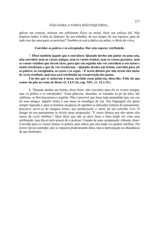 217
                       NÃO SAIBA A VOSSA MÃO ESQUERDA...

galizar um consolo, minorar um sofrimento físico ou moral, fazer um esforço útil. Não
dispõem todos, à falta de dinheiro, do seu trabalho, do seu tempo, do seu repouso, para de
tudo isso dar uma parte ao próximo? Também aí está a dádiva do pobre, o óbolo da viúva.

            Convidar os pobres e os estropiados. Dar sem esperar retribuição

       7. Disse também àquele que o convidara: Quando derdes um jantar ou uma ceia,
não convideis nem os vossos amigos, nem os vossos irmãos, nem os vossos parentes, nem
os vossos vizinhos que forem ricos, para que em seguida não vos convidem a seu turno e
assim retribuam o que de vós receberam. - Quando derdes um festim, convidai para ele
os pobres, os estropiados, os coxos e os cegos. - E sereis ditosos por não terem eles meios
de vo-lo retribuir, pois isso será retribuído na ressurreição dos justos.
       Um dos que se achavam à mesa, ouvindo essas palavras, disse-lhe: Feliz do que
comer do pão no reino de Deus! (S. LUCAS, cap. XIV, vv. 12 a 15.)

        8. "Quando derdes um festim, disse Jesus, não convideis para ele os vossos amigos,
mas os pobres e os estropiados." Estas palavras, absurdas, se tomadas ao pé da letra, são
sublimes, se lhes buscarmos o espírito. Não é possível que Jesus haja pretendido que, em vez
de seus amigos, alguém reúna à sua mesa os mendigos da rua. Sua linguagem era quase
sempre figurada e, para os homens incapazes de apanhar os delicados matizes do pensamento,
precisava servir-se de imagens fortes, que produzissem o efeito de um colorido vivo. O
âmago do seu pensamento se revela nesta proposição: "E sereis ditosos por não terem eles
meios de vo-lo retribuir." Quer dizer que não se deve fazer o bem tendo em vista uma
retribuição, mas tão-só pelo prazer de o praticar. Usando de uma comparação vibrante, disse:
Convidai para os vossos festins os pobres, pois sabeis que eles nada vos podem retribuir. Por
festins deveis entender, não os repastos propriamente ditos, mas a participação na abundância
de que desfrutais.
 