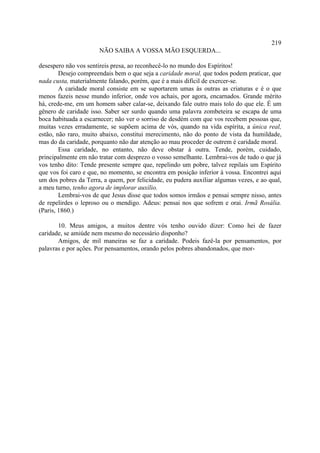 219
                      NÃO SAIBA A VOSSA MÃO ESQUERDA...

desespero não vos sentireis presa, ao reconhecê-lo no mundo dos Espíritos!
        Desejo compreendais bem o que seja a caridade moral, que todos podem praticar, que
nada custa, materialmente falando, porém, que é a mais difícil de exercer-se.
        A caridade moral consiste em se suportarem umas às outras as criaturas e é o que
menos fazeis nesse mundo inferior, onde vos achais, por agora, encarnados. Grande mérito
há, crede-me, em um homem saber calar-se, deixando fale outro mais tolo do que ele. É um
gênero de caridade isso. Saber ser surdo quando uma palavra zombeteira se escapa de uma
boca habituada a escarnecer; não ver o sorriso de desdém com que vos recebem pessoas que,
muitas vezes erradamente, se supõem acima de vós, quando na vida espírita, a única real,
estão, não raro, muito abaixo, constitui merecimento, não do ponto de vista da humildade,
mas do da caridade, porquanto não dar atenção ao mau proceder de outrem é caridade moral.
        Essa caridade, no entanto, não deve obstar à outra. Tende, porém, cuidado,
principalmente em não tratar com desprezo o vosso semelhante. Lembrai-vos de tudo o que já
vos tenho dito: Tende presente sempre que, repelindo um pobre, talvez repilais um Espírito
que vos foi caro e que, no momento, se encontra em posição inferior à vossa. Encontrei aqui
um dos pobres da Terra, a quem, por felicidade, eu pudera auxiliar algumas vezes, e ao qual,
a meu turno, tenho agora de implorar auxílio.
        Lembrai-vos de que Jesus disse que todos somos irmãos e pensai sempre nisso, antes
de repelirdes o leproso ou o mendigo. Adeus: pensai nos que sofrem e orai. Irmã Rosália.
(Paris, 1860.)

       10. Meus amigos, a muitos dentre vós tenho ouvido dizer: Como hei de fazer
caridade, se amiúde nem mesmo do necessário disponho?
       Amigos, de mil maneiras se faz a caridade. Podeis fazê-la por pensamentos, por
palavras e por ações. Por pensamentos, orando pelos pobres abandonados, que mor-
 