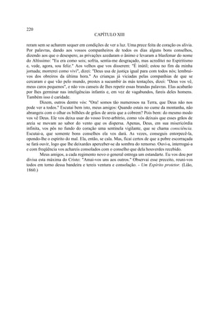 220
                                      CAPÍTULO XIII

reram sem se acharem sequer em condições de ver a luz. Uma prece feita de coração os alivia.
Por palavras, dando aos vossos companheiros de todos os dias alguns bons conselhos,
dizendo aos que o desespero, as privações azedaram o ânimo e levaram a blasfemar do nome
do Altíssimo: "Eu era como sois; sofria, sentia-me desgraçado, mas acreditei no Espiritismo
e, vede, agora, sou feliz." Aos velhos que vos disserem: "É inútil; estou no fim da minha
jornada; morrerei como vivi", dizei: "Deus usa de justiça igual para com todos nós; lembrai-
vos dos obreiros da última hora." As crianças já viciadas pelas companhias de que se
cercaram e que vão pelo mundo, prestes a sucumbir às más tentações, dizei: "Deus vos vê,
meus caros pequenos", e não vos canseis de lhes repetir essas brandas palavras. Elas acabarão
por lhes germinar nas inteligências infantis e, em vez de vagabundos, fareis deles homens.
Também isso é caridade.
        Dizem, outros dentre vós: "Ora! somos tão numerosos na Terra, que Deus não nos
pode ver a todos." Escutai bem isto, meus amigos: Quando estais no cume da montanha, não
abrangeis com o olhar os bilhões de grãos de areia que a cobrem? Pois bem: do mesmo modo
vos vê Deus. Ele vos deixa usar do vosso livre-arbítrio, como vós deixais que esses grãos de
areia se movam ao sabor do vento que os dispersa. Apenas, Deus, em sua misericórdia
infinita, vos pôs no fundo do coração uma sentinela vigilante, que se chama consciência.
Escutai-a, que somente bons conselhos ela vos dará. As vezes, conseguis entorpecê-la,
opondo-lhe o espírito do mal. Ela, então, se cala. Mas, ficai certos de que a pobre escorraçada
se fará ouvir, logo que lhe deixardes aperceber-se da sombra do remorso. Ouvi-a, interrogai-a
e com freqüência vos achareis consolados com o conselho que dela houverdes recebido.
        Meus amigos, a cada regimento novo o general entrega um estandarte. Eu vos dou por
divisa esta máxima do Cristo: "Amai-vos uns aos outros." Observai esse preceito, reuni-vos
todos em torno dessa bandeira e tereis ventura e consolação. - Um Espírito protetor. (Lião,
1860.)
 