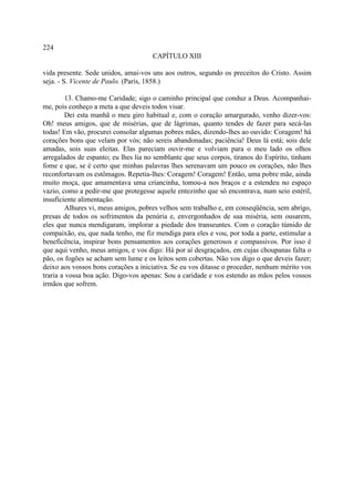 224
                                      CAPÍTULO XIII

vida presente. Sede unidos, amai-vos uns aos outros, segundo os preceitos do Cristo. Assim
seja. - S. Vicente de Paulo. (Paris, 1858.)

         13. Chamo-me Caridade; sigo o caminho principal que conduz a Deus. Acompanhai-
me, pois conheço a meta a que deveis todos visar.
         Dei esta manhã o meu giro habitual e, com o coração amargurado, venho dizer-vos:
Oh! meus amigos, que de misérias, que de lágrimas, quanto tendes de fazer para secá-las
todas! Em vão, procurei consolar algumas pobres mães, dizendo-lhes ao ouvido: Coragem! há
corações bons que velam por vós; não sereis abandonadas; paciência! Deus lá está; sois dele
amadas, sois suas eleitas. Elas pareciam ouvir-me e volviam para o meu lado os olhos
arregalados de espanto; eu lhes lia no semblante que seus corpos, tiranos do Espírito, tinham
fome e que, se é certo que minhas palavras lhes serenavam um pouco os corações, não lhes
reconfortavam os estômagos. Repetia-lhes: Coragem! Coragem! Então, uma pobre mãe, ainda
muito moça, que amamentava uma criancinha, tomou-a nos braços e a estendeu no espaço
vazio, como a pedir-me que protegesse aquele entezinho que só encontrava, num seio estéril,
insuficiente alimentação.
         Alhures vi, meus amigos, pobres velhos sem trabalho e, em conseqüência, sem abrigo,
presas de todos os sofrimentos da penúria e, envergonhados de sua miséria, sem ousarem,
eles que nunca mendigaram, implorar a piedade dos transeuntes. Com o coração túmido de
compaixão, eu, que nada tenho, me fiz mendiga para eles e vou, por toda a parte, estimular a
beneficência, inspirar bons pensamentos aos corações generosos e compassivos. Por isso é
que aqui venho, meus amigos, e vos digo: Há por aí desgraçados, em cujas choupanas falta o
pão, os fogões se acham sem lume e os leitos sem cobertas. Não vos digo o que deveis fazer;
deixo aos vossos bons corações a iniciativa. Se eu vos ditasse o proceder, nenhum mérito vos
traria a vossa boa ação. Digo-vos apenas: Sou a caridade e vos estendo as mãos pelos vossos
irmãos que sofrem.
 