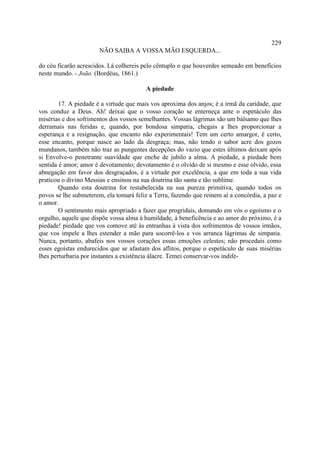 229
                       NÃO SAIBA A VOSSA MÃO ESQUERDA...

do céu ficarão acrescidos. Lá colhereis pelo cêntuplo o que houverdes semeado em benefícios
neste mundo. - João. (Bordéus, 1861.)

                                         A piedade

        17. A piedade é a virtude que mais vos aproxima dos anjos; é a irmã da caridade, que
vos conduz a Deus. Ah! deixai que o vosso coração se enterneça ante o espetáculo das
misérias e dos sofrimentos dos vossos semelhantes. Vossas lágrimas são um bálsamo que lhes
derramais nas feridas e, quando, por bondosa simpatia, chegais a lhes proporcionar a
esperança e a resignação, que encanto não experimentais! Tem um certo amargor, é certo,
esse encanto, porque nasce ao lado da desgraça; mas, não tendo o sabor acre dos gozos
mundanos, também não traz as pungentes decepções do vazio que estes últimos deixam após
si Envolve-o penetrante suavidade que enche de jubilo a alma. A piedade, a piedade bem
sentida é amor; amor é devotamento; devotamento é o olvido de si mesmo e esse olvido, essa
abnegação em favor dos desgraçados, é a virtude por excelência, a que em toda a sua vida
praticou o divino Messias e ensinou na sua doutrina tão santa e tão sublime.
        Quando esta doutrina for restabelecida na sua pureza primitiva, quando todos os
povos se lhe submeterem, ela tomará feliz a Terra, fazendo que reinem aí a concórdia, a paz e
o amor.
        O sentimento mais apropriado a fazer que progridais, domando em vós o egoísmo e o
orgulho, aquele que dispõe vossa alma à humildade, à beneficência e ao amor do próximo, é a
piedade! piedade que vos comove até às entranhas à vista dos sofrimentos de vossos irmãos,
que vos impele a lhes estender a mão para socorrê-los e vos arranca lágrimas de simpatia.
Nunca, portanto, abafeis nos vossos corações essas emoções celestes; não procedais como
esses egoístas endurecidos que se afastam dos aflitos, porque o espetáculo de suas misérias
lhes perturbaria por instantes a existência álacre. Temei conservar-vos indife-
 
