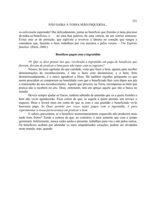 231
                       NÃO SAIBA A VOSSA MÃO ESQUERDA...

os estivessem esperando! Dai delicadamente, juntai ao beneficio que fizerdes o mais precioso
de todos os benefícios: o    de uma boa palavra, de uma carícia, de um sorriso amistoso.
Evitai esse ar de proteção, que eqüivale a revolver a lâmina no coração que sangra e
considerai que, fazendo o bem, trabalhais por vós mesmos e pelos vossos. - Um Espírito
familiar. (Paris, 1860.)

                             Benéficos pagos com a ingratidão

        19. Que se deve pensar dos que, recebendo a ingratidão em paga de benefícios que
fizeram, deixam de praticar o bem para não topar com os ingratos?
        Nesses, há mais egoísmo do que caridade, visto que fazer o bem, apenas para receber
demonstrações de reconhecimento, é não o fazer com desinteresse, e o bem, feito
desinteressadamente, é o único agradável a Deus. Há também orgulho, porquanto os que
assim procedem se comprazem na humildade com que o beneficiado lhes vem depor aos pés
o testemunho do seu reconhecimento. Aquele que procura, na Terra, recompensa ao bem que
pratica não a receberá no céu. Deus, entretanto, terá em apreço aquele que não a busca no
mundo.
        Deveis sempre ajudar os fracos, embora sabendo de antemão que os a quem fizerdes o
bem não vo-lo agradecerão. Ficai certos de que, se aquele a quem prestais um serviço o
esquece, Deus o levará mais em conta do que se com a sua gratidão o beneficiado vo-lo
houvesse pago. Se Deus permite por vezes sejais pagos com a ingratidão, é para
experimentar a vossa perseverança em praticar o bem.
        E sabeis, porventura, se o benefício momentaneamente esquecido não produzirá mais
tarde bons frutos? Tende a certeza de que, ao contrário, é unia semente que com o tempo
germinará. Infelizmente, nunca vedes senão o presente; trabalhais para vós e não pelos outros.
Os benefícios acabam por abrandar os mais empedernidos corações; podem ser olvidados
neste mundo, mas, quando
 