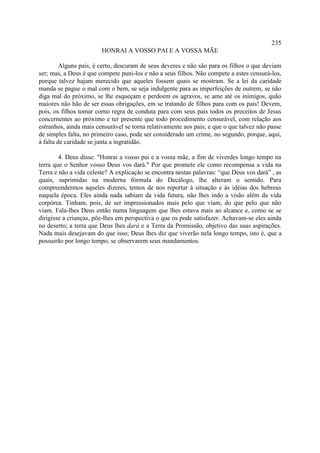 235
                        HONRAI A VOSSO PAI E A VOSSA MÃE

         Alguns pais, é certo, descuram de seus deveres e não são para os filhos o que deviam
ser; mas, a Deus é que compete puni-los e não a seus filhos. Não compete a estes censurá-los,
porque talvez hajam merecido que aqueles fossem quais se mostram. Se a lei da caridade
manda se pague o mal com o bem, se seja indulgente para as imperfeições de outrem, se não
diga mal do próximo, se lhe esqueçam e perdoem os agravos, se ame até os inimigos, quão
maiores não hão de ser essas obrigações, em se tratando de filhos para com os pais! Devem,
pois, os filhos tomar corno regra de conduta para com seus pais todos os preceitos de Jesus
concernentes ao próximo e ter presente que todo procedimento censurável, com relação aos
estranhos, ainda mais censurável se torna relativamente aos pais; e que o que talvez não passe
de simples falta, no primeiro caso, pode ser considerado um crime, no segundo, porque, aqui,
à falta de caridade se junta a ingratidão.

        4. Deus disse: "Honrai a vosso pai e a vossa mãe, a fim de viverdes longo tempo na
terra que o Senhor vosso Deus vos dará." Por que promete ele como recompensa a vida na
Terra e não a vida celeste? A explicação se encontra nestas palavras: “que Deus vos dará” , as
quais, suprimidas na moderna fórmula do Decálogo, lhe alteram o sentido. Para
compreendermos aqueles dizeres, temos de nos reportar à situação e às idéias dos hebreus
naquela época. Eles ainda nada sabiam da vida futura, não lhes indo a visão além da vida
corpórea. Tinham, pois, de ser impressionados mais pelo que viam, do que pelo que não
viam. Fala-lhes Deus então numa linguagem que lhes estava mais ao alcance e, como se se
dirigisse a crianças, põe-lhes em perspectiva o que os pode satisfazer. Achavam-se eles ainda
no deserto; a terra que Deus lhes dará e a Terra da Promissão, objetivo das suas aspirações.
Nada mais desejavam do que isso; Deus lhes diz que viverão nela longo tempo, isto é, que a
possuirão por longo tempo, se observarem seus mandamentos.
 