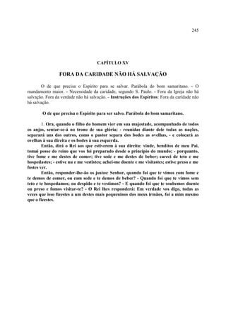 245




                                     CAPÍTULO XV

                FORA DA CARIDADE NÃO HÁ SALVAÇÃO

       O de que precisa o Espírito para se salvar. Parábola do bom samaritano. - O
mandamento maior. - Necessidade da caridade, segundo S. Paulo. - Fora da Igreja não há
salvação. Fora da verdade não há salvação. - Instruções dos Espíritos: Fora da caridade não
há salvação.

        O de que precisa o Espírito para ser salvo. Parábola do bom samaritano.

        1. Ora, quando o filho do homem vier em sua majestade, acompanhado de todos
os anjos, sentar-se-á no trono de sua glória; - reunidas diante dele todas as nações,
separará uns dos outros, como o pastor separa dos bodes as ovelhas, - e colocará as
ovelhas à sua direita e os bodes à sua esquerda.
        Então, dirá o Rei aos que estiverem à sua direita: vinde, benditos de meu Pai,
tomai posse do reino que vos foi preparado desde o princípio do mundo; - porquanto,
tive fome e me destes de comer; tive sede e me destes de beber; careci de teto e me
hospedastes; - estive nu e me vestistes; achei-me doente e me visitastes; estive preso e me
fostes ver.
        Então, responder-lhe-ão os justos: Senhor, quando foi que te vimos com fome e
te demos de comer, ou com sede e te demos de beber? - Quando foi que te vimos sem
teto e te hospedamos; ou despido e te vestimos? - E quando foi que te soubemos doente
ou preso e fomos visitar-te? - O Rei lhes responderá: Em verdade vos digo, todas as
vezes que isso fizestes a um destes mais pequeninos dos meus irmãos, foi a mim mesmo
que o fizestes.
 