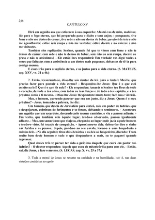 246
                                    CAPÍTULO XV

       Dirá em seguida aos que estiverem à sua esquerda: Afastai-vos de mim, malditos;
ide para o fogo eterno, que foi preparado para o diabo e seus anjos; - porquanto, tive
fome e não me destes de comer, tive sede e não me destes de beber; precisei de teto e não
me agasalhastes; estive sem roupa e não me vestistes; estive doente e no cárcere e não
me visitastes.
       Também eles replicarão: Senhor, quando foi que te vimos com fome e não te
demos de comer, com sede e não te demos de beber, sem teto ou sem roupa, doente ou
preso e não te assistimos? - Ele então lhes responderá: Em verdade vos digo: todas a
vezes que faltastes com a assistência a um destes mais pequenos, deixastes de tê-la para
comigo mesmo.
       E esses irão para o suplício eterno, e os justos para a vida eterna. (S. MATEUS,
cap. XXV, vv. 31 a 46.)

        2. Então, levantando-se, disse-lhe um doutor da lei, para o tentar: Mestre, que
preciso fazer para possuir a vida eterna? - Respondeu-lhe Jesus: Que é o que está
escrito na lei? Que é o que lês nela? - Ele respondeu: Amarás o Senhor teu Deus de todo
o coração, de toda a tua alma, com todas as tuas forças e de todo o teu espírito, e a teu
próximo como a ti mesmo. - Disse-lhe Jesus: Respondeste muito bem; faze isso e viverás.
        Mas, o homem, querendo parecer que era um justo, diz a Jesus: Quem é o meu
próximo? - Jesus, tomando a palavra, lhe diz:
        Um homem, que descia de Jerusalém para Jericó, caiu em poder de ladrões, que
o despojaram, cobriram de ferimentos e se foram, deixando-o semimorto. - Aconteceu
em seguida que um sacerdote, descendo pelo mesmo caminho, o viu e passou adiante. -
Um levita, que também veio àquele lugar, tendo-o observado, passou igualmente
adiante. - Mas, um samaritano que viajava, chegando ao lugar onde jazia aquele homem
e tendo-o visto, foi tocado de compaixão. - Aproximou-se dele, deitou-lhe óleo e vinho
nas feridas e as pensou; depois, pondo-o no seu cavalo, levou-o a uma hospedaria e
cuidou dele. - No dia seguinte tirou dois denários e os deu ao hospedeiro, dizendo: Trata
muito bem deste homem e tudo o que despenderes a mais, eu te pagarei quando
regressar.
        Qual desses três te parece ter sido o próximo daquele que caíra em poder dos
ladrões? - O doutor respondeu: Aquele que usou de misericórdia para com ele. - Então,
vai, diz Jesus, e faze o mesmo. (S. LUCAS, cap. X, vv. 25 a 37.)

       3. Toda a moral de Jesus se resume na caridade e na humildade, isto é, nas duas
virtudes contrárias ao egoís-
 