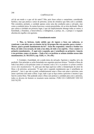 248
                                     CAPÍTULO XV

crê de um modo e o que crê de outro'? Não, pois Jesus coloca o samaritano, considerado
herético, mas que pratica o amor do próximo, acima do ortodoxo que falta com a caridade.
Não considera, portanto, a caridade apenas como uma das condições para a salvação, mas
como a condição única. Se outras houvesse a serem preenchidas, ele as teria declinado. Desde
que coloca a caridade em primeiro lugar, é que ela implicitamente abrange todas as outras: a
humildade, a brandura, a benevolência, a indulgência, a justiça, etc., e porque é a negação
absoluta do orgulho e do egoísmo.

                                  O mandamento maior

       4. Mas, os fariseus, tendo sabido que ele tapara a boca aos saduceus, se
reuniram; e um deles, que era doutor da lei, foi propor-lhe esta questão, para o tentar: -
Mestre, qual o grande mandamento da lei? - Jesus lhe respondeu: Amarás o Senhor teu
Deus, de todo o teu coração, de toda a tua alma, de todo o teu espírito. - Esse o maior e o
primeiro mandamento. - E aqui está o segundo, que é semelhante ao primeiro: Amarás
o teu próximo, como a ti mesmo. - Toda a lei e os profetas se acham contidos nesses dois
mandamentos. (S. MATEUS, cap. XXII, vv. 34 a 40.)

        5. Caridade e humildade, tal a senda única da salvação. Egoísmo e orgulho, tal a da
perdição. Este princípio se acha formulado nos seguintes precisos termos: "Amarás a Deus de
toda a tua alma e a teu próximo como a ti mesmo; toda a lei e os profetas se acham contidos
nesses dois mandamentos." E, para que não haja equívoco sobre a interpretação do amor de
Deus e do próximo, acrescenta: “E aqui está o segundo mandamento que é semelhante ao
primeiro” , isto é, que não se pode verdadeiramente amar a Deus sem amar o próximo, nem
amar o próximo sem amar a Deus. Logo, tudo o que se faça contra o próximo o mesmo é que
fazê-lo contra Deus. Não podendo amar a Deus sem praticar a caridade para com o próximo,
todos os deveres do homem se resumem nesta máxima: FORA DA CARIDADE NÃO HÁ
SALVAÇÃO.
 