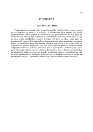 25


                                    INTRODUÇÃO

                              I - OBJETIVO DESTA OBRA

     Podem dividir-se em cinco partes as matérias contidas nos Evangelhos: os atos comuns
da vida do Cristo; os milagres; as predições; as palavras que foram tomadas pela Igreja
para fundamento de seus dogmas; e o ensino moral. As quatro primeiras têm sido objeto de
controvérsias; a última, porém, conservou-se constantemente inatacável. Diante desse código
divino, a própria incredulidade se curva. É terreno onde todos os cultos podem reunir-se,
estandarte sob o qual podem todos colocar-se, quaisquer que sejam suas crenças, porquanto
jamais ele constituiu matéria das disputas religiosas, que sempre e por toda a parte se
originaram das questões dogmáticas. Aliás, se o discutissem, nele teriam as seitas encontrado
sua própria condenação, visto que, na maioria, elas se agarram mais à parte mística do que à
parte moral, que exige de cada um a reforma de si mesmo. Para os homens, em particular,
constitui aquele código uma regra de proceder que abrange todas as circunstancias da vida
privada e da vida pública, o principio básico de todas, as relações sociais que se fundam na
mais rigorosa justiça. E, finalmente e acima de tudo, o roteiro infalível para a felicidade
 