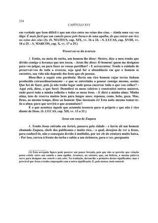 254
                                         CAPÍTULO XVI

em verdade que bem difícil é que um rico entre no reino dos céus. - Ainda uma vez vos
digo: É mais fácil que um camelo passe pelo buraco de uma agulha, do que entrar um rico
no reino dos céus (1). (S. MATEUS, cap. XIX, vv. 16 a 24. - S. LUCAS, cap. XVIII, vv.
18 a 25. - S. MARCOS, cap. X, vv. 17 a 25.)

                                    Preservar-se da avareza

       3. Então, no meia do turba, um homem lhe disse: Mestre, dize a meu irmão que
divida comigo a herança que nos tocou. - Jesus lhe disse: Ó homem! quem me designou
para vos julgar, ou para fazer as vossas partilhas? - E acrescentou: Tende o cuidado de
preservar-vos de toda a avareza, seja qual for a abundância em que o homem se
encontre, sua vida não depende dos bens que ele possua.
       Disse-lhes a seguir esta parábola: Havia um rico homem cujas terras tinham
produzido extraordinariamente - e que se entretinha a pensar consigo mesmo, assim:
Que hei de fazer, pois já não tenho lugar onde possa encerrar tudo o que vou colher? -
Aqui está, disse, o que farei: Demolirei os meus celeiros e construirei outros maiores,
onde porei toda a minha colheita e todos os meus bens. - E direi a minha alma: Minha
alma, tens de reserva muitos bens para longos anos; repousa, come, bebe, goza. Mas,
Deus, ao mesmo tempo, disse ao homem: Que insensato és! Esta noite mesmo tomar-te-
ão a alma; para que servirá o que acumulaste?
       É o que acontece àquele que acumula tesouros para si próprio e que não é rico
diante de Deus. (S. LUCAS, cap. XII, vv. 13 a 21.)

                                    Jesus em casa de Zaqueu

        4. Tendo Jesus entrado em Jericó, passava pela cidade - e havia ali um homem
chamado Zaqueu, chefe dos publicanos e muito rico, - o qual, desejoso de ver a Jesus,
para conhecê-lo, não o conseguia devido à multidão, por ser ele de estatura muito baixa.
- Por isso, correu á frente da turba e subiu a um sicômoro, para o ver, porquanto


        ___________
        (1) Esta arrojada figura pode parecer um pouco forçada, pois que não se percebe que relação
possa existir entre um camelo e uma agulha. Acontece, no entanto, que, em hebreu, a mesma palavra
serve para designar um camelo e um cabo. Na tradução, deram-lhe o primeiro desses significados; mas é
provável que Jesus a tenha empregado com a outra significação. É, pelo menos, mais natural.
 