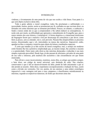 26
                                       INTRODUÇÃO

vindoura, o levantamento de uma ponta do véu que nos oculta a vida futura. Essa parte é a
que será objeto exclusivo desta obra.
     Toda a gente admira a moral evangélica; todos lhe proclamam a sublimidade e a
necessidade; muitos, porém, assim se pronunciam por fé, confiados no que ouviram dizer, ou
firmados em certas máximas que se tornaram proverbiais. Poucos, no entanto, a conhecem a
fundo e menos ainda são os que a compreendem e lhe sabem deduzir as conseqüências. A
razão está, por muito, na dificuldade que apresenta o entendimento do Evangelho que, para o
maior número dos seus leitores, é ininteligível. A forma alegórica e o intencional misticismo
da linguagem fazem que a maioria o leia por desencargo de consciência e por dever, como
lêem as preces, sem as entender, isto é, sem proveito. Passam-lhes despercebidos os preceitos
morais, disseminados aqui e ali, intercalados na massa das narrativas. Impossível, então,
apanhar-se-lhes o conjunto e tomá-los para objeto de leitura e meditações especiais.
     É certo que tratados já se hão escrito de moral evangélica; mas, o arranjo em moderno
estilo literário lhe tira a primitiva simplicidade que, ao mesmo tempo, lhe constitui o encanto
e a autenticidade. Outro tanto cabe dizer-se das máximas destacadas e reduzidas à sua mais
simples expressão proverbial. Desde logo, já não passam de aforismos, privados de uma parte
do seu valor e interesse, pela ausência dos acessórios e das circunstâncias em que foram
enunciadas.
     Para obviar a esses inconvenientes, reunimos, nesta obra, os artigos que podem compor,
a bem dizer, um código de moral universal, sem distinção de culto. Nas citações,
conservamos o que é útil ao desenvolvimento da idéia, pondo de lado unicamente o que se
não prende ao assunto. Além disso, respeitamos escrupulosamente a tradução de Sacy, assim
como a divisão em versículos. Em vez, porém, de nos atermos a uma ordem cronológica
impossível e sem vantagem real para o caso, grupamos e classificamos metodicamente as
máximas, segundo as respectivas naturezas, de modo que decorram umas das
 