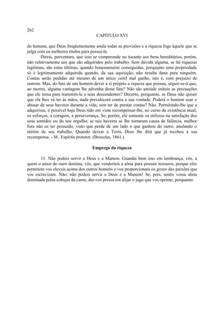 262
                                     CAPÍTULO XVI

do homem, que Deus freqüentemente anula todas as previsões e a riqueza foge àquele que se
julga com os melhores títulos para possuí-la.
        Direis, porventura, que isso se compreende no tocante aos bens hereditários, porém,
não relativamente aos que são adquiridos pelo trabalho. Sem dúvida alguma, se há riquezas
legitimas, são estas últimas, quando honestamente conseguidas, porquanto uma propriedade
só é legitimamente adquirida quando, da sua aquisição, não resulta dano para ninguém.
Contas serão pedidas até mesmo de um único ceitil mal ganho, isto é, com prejuízo de
outrem. Mas, do fato de um homem dever a si próprio a riqueza que possua, seguir-se-á que,
ao morrer, alguma vantagem lhe advenha desse fato? Não são amiúde inúteis as precauções
que ele toma para transmiti-la a seus descendentes? Decerto, porquanto, se Deus não quiser
que ela lhes vá ter às mãos, nada prevalecerá contra a sua vontade. Poderá o homem usar e
abusar de seus haveres durante a vida, sem ter de prestar contas? Não. Permitindo-lhe que a
adquirisse, é possível haja Deus tido em vista recompensar-lhe, no curso da existência atual,
os esforços, a coragem, a perseverança. Se, porém, ele somente os utilizou na satisfação dos
seus sentidos ou do seu orgulho; se tais haveres se lhe tornaram causa de falência, melhor
fora não os ter possuído, visto que perde de um lado o que ganhou do outro, anulando o
mérito de seu trabalho. Quando deixar a Terra, Deus lhe dirá que já recebeu a sua
recompensa. - M., Espírito protetor. (Bruxelas, 1861.)

                                   Emprego da riqueza

       11. Não podeis servir a Deus e a Mamon. Guardai bem isso em lembrança, vós, a
quem o amor do ouro domina; vós, que venderíeis a alma para possuir tesouros, porque eles
permitem vos eleveis acima dos outros homens e vos proporcionam os gozos das paixões que
vos escravizam. Não; não podeis servir a Deus e a Mamon! Se, pois, sentis vossa alma
dominada pelas cobiças da carne, dai-vos pressa em alijar o jugo que vos oprime, porquanto
 