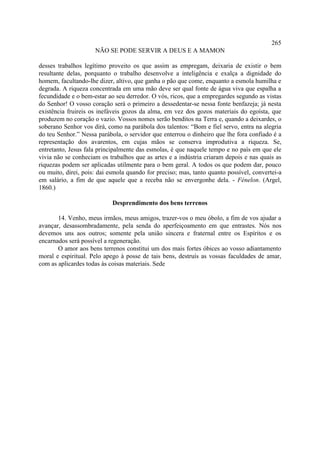 265
                     NÃO SE PODE SERVIR A DEUS E A MAMON

desses trabalhos legítimo proveito os que assim as empregam, deixaria de existir o bem
resultante delas, porquanto o trabalho desenvolve a inteligência e exalça a dignidade do
homem, facultando-lhe dizer, altivo, que ganha o pão que come, enquanto a esmola humilha e
degrada. A riqueza concentrada em uma mão deve ser qual fonte de água viva que espalha a
fecundidade e o bem-estar ao seu derredor. O vós, ricos, que a empregardes segundo as vistas
do Senhor! O vosso coração será o primeiro a dessedentar-se nessa fonte benfazeja; já nesta
existência fruireis os inefáveis gozos da alma, em vez dos gozos materiais do egoísta, que
produzem no coração o vazio. Vossos nomes serão benditos na Terra e, quando a deixardes, o
soberano Senhor vos dirá, como na parábola dos talentos: “Bom e fiel servo, entra na alegria
do teu Senhor.” Nessa parábola, o servidor que enterrou o dinheiro que lhe fora confiado é a
representação dos avarentos, em cujas mãos se conserva improdutiva a riqueza. Se,
entretanto, Jesus fala principalmente das esmolas, é que naquele tempo e no país em que ele
vivia não se conheciam os trabalhos que as artes e a indústria criaram depois e nas quais as
riquezas podem ser aplicadas utilmente para o bem geral. A todos os que podem dar, pouco
ou muito, direi, pois: dai esmola quando for preciso; mas, tanto quanto possível, convertei-a
em salário, a fim de que aquele que a receba não se envergonhe dela. - Fénelon. (Argel,
1860.)

                            Desprendimento dos bens terrenos

       14. Venho, meus irmãos, meus amigos, trazer-vos o meu óbolo, a fim de vos ajudar a
avançar, desassombradamente, pela senda do aperfeiçoamento em que entrastes. Nós nos
devemos uns aos outros; somente pela união sincera e fraternal entre os Espíritos e os
encarnados será possível a regeneração.
       O amor aos bens terrenos constitui um dos mais fortes óbices ao vosso adiantamento
moral e espiritual. Pelo apego à posse de tais bens, destruís as vossas faculdades de amar,
com as aplicardes todas às coisas materiais. Sede
 