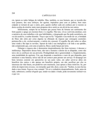 268
                                      CAPÍTULO XVI

cia, ignora as rudes fadigas do trabalho. Mas, também, se esse homem, que se recorda dos
seus penares, dos seus esforços, for egoísta, impiedoso para com os pobres, bem mais
culpado se tornará do que o outro, pois, quanto melhor cada um conhece por si mesmo as
dores ocultas da miséria, tanto mais propenso deve sentir-se em aliviá-las nos outros.
        Infelizmente, sempre há no homem que possui bens de fortuna um sentimento tão
forte quanto o apego aos mesmos bens: é o orgulho. Não raro, vê-se o arrivista atordoar, com
a narrativa de seus trabalhos e de suas habilidades, o desgraçado que lhe pede assistência, em
vez de acudi-lo, e acabar dizendo: "Faça o que eu fiz." Segundo o seu modo de ver, a bondade
de Deus não entra por coisa alguma na obtenção da riqueza que conseguiu acumular;
pertence-lhe a ele, exclusivamente, o mérito de a possuir. O orgulho lhe põe sobre os olhos
uma venda e lhe tapa os ouvidos. Apesar de toda a sua inteligência e de toda a sua aptidão,
não compreende que, com uma só palavra, Deus o pode lançar por terra.
        Esbanjar a riqueza não é demonstrar desprendimento dos bens terrenos: é descaso e
indiferença. Depositário desses bens, não tem o homem o direito de os dilapidar, como não
tem o de os confiscar em seu proveito. Prodigalidade não é generosidade: é, freqüentemente,
uma modalidade do egoísmo. Um, que despenda a mancheias o ouro de que disponha, para
satisfazer a uma fantasia, talvez não dê um centavo para prestar um serviço. O desapego aos
bens terrenos consiste em apreciá-los no seu justo valor, em saber servir-se deles em
benefício dos outros e não apenas em benefício próprio, em não sacrificar por eles os
interesses da vida futura, em perdê-los sem murmurar, caso apraza a Deus retirá-los. Se, por
efeito de imprevistos reveses, vos tornardes qual Job, dizei, como ele: "Senhor, tu mos havias
dado e mos tiraste. Faça-se a tua vontade." Eis ai o verdadeiro desprendimento. Sede, antes de
tudo, submissos; confiai nAquele que, tendo-vos dado e tirado, pode novamente restituir-vos
o que vos
 